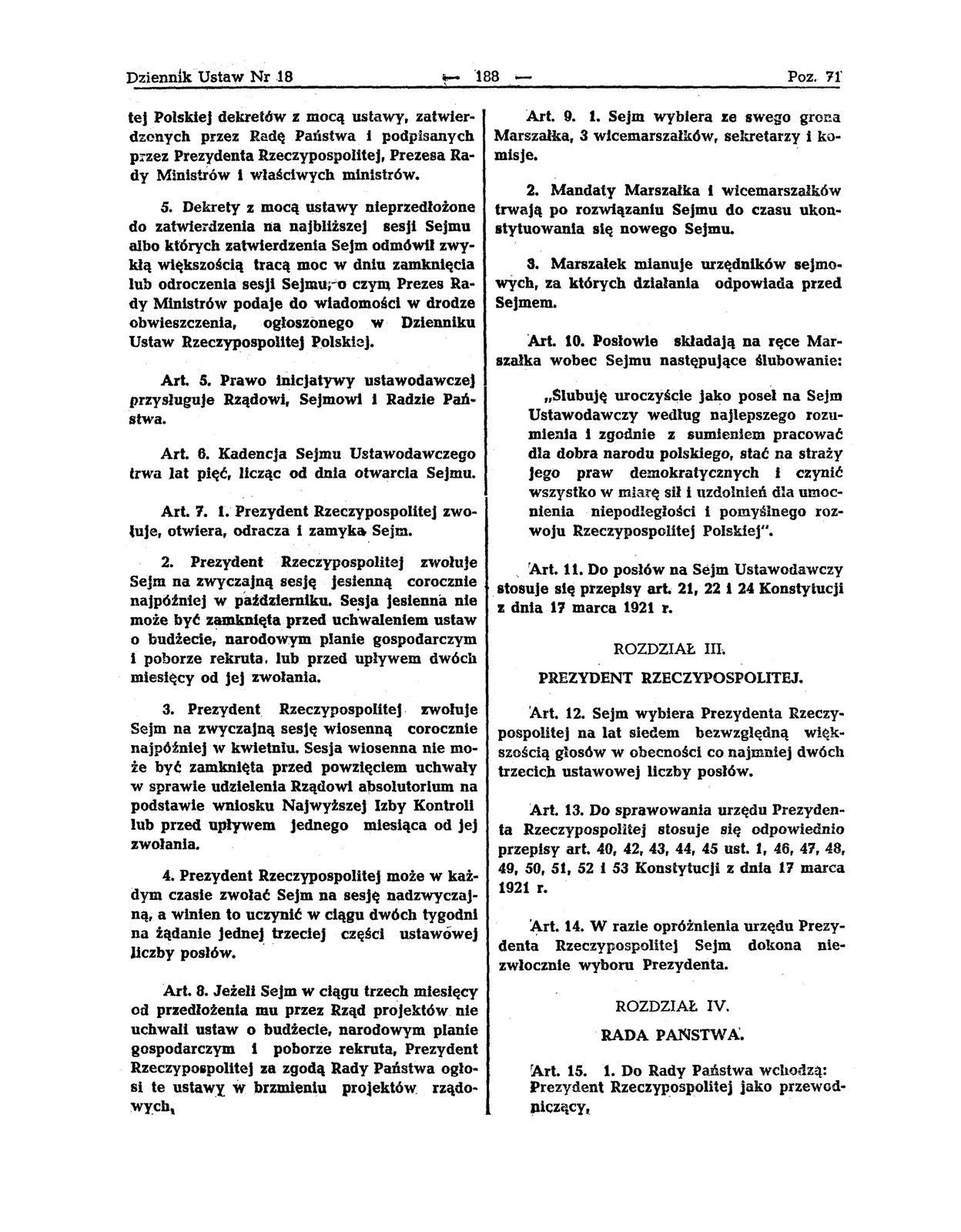 Strona dokumentu. 5. Dekrety z mocą ustawy nieprzedłożone do zatwierdzenia na najbliższej sesji Sejmu, albo których zatwierdzenia Sejm odmówił zwykłą większością tracą moc w dniu zamknięcia lub odroczenia sesji Sejmu, o czym prezes Rady Ministrów podaje do wiadomości w drodze obwieszczenia, ogłoszonego w Dzienniku Ustaw Rzeczypospolitej Polskiej. Artykuł 5 Prawo inicjatywy ustawodawczej przysługuje Rządowi, Sejmowi i Radzie Państwa. Artykuł 6 Kadencja Sejmu Ustawodawczego trwa lat pięć, licząc od dnia otwarcia Sejmu. Artykuł 7 1. Prezydent Rzeczypospolitej zwołuje, otwiera, odracza i zamyka Sejm. 2. Prezydent Rzeczypospolitej zwołuje Sejm na zwyczajną sesję jesienną corocznie najpóźniej w październiku. Sesja jesienna nie może być zamknięta przed uchwaleniem ustaw o budżecie, narodowym planie gospodarczym i poborze rekruta, lub przed upływem dwóch miesięcy od jej zwołania. 3. Prezydent Rzeczypospolitej zwołuje Sejm na zwyczajną sesję wiosenną corocznie najpóźniej w kwietniu. Sesja wiosenna nie może być zamknięta przed powzięciem uchwały w sprawie udzielenia Rządowi absolutorium na podstawie wniosku Najwyższej Izby Kontroli lub przed upływem jednego miesiąca od jej zwołania. 4. Prezydent Rzeczypospolitej może w każdym czasie zwołać Sejm na sesję nadzwyczajną, a winien to uczynić w ciągu dwóch tygodni na żądanie jednej trzeciej części ustawowej liczby posłów. Artykuł 8 Jeżeli Sejm w ciągu trzech miesięcy od przedłożenia mu przez Rząd projektów nie uchwali ustaw o budżecie, narodowym planie gospodarczym i poborze rekruta, Prezydent Rzeczypospolitej za zgodą Rady Państwa ogłosi te ustawy w brzmieniu projektów rządowych. Artykuł 9 1. Sejm wybiera ze swego grona Marszałka, trzech wicemarszałków, sekretarzy i komisje. 2. Mandaty Marszałka i wicemarszałków trwają po rozwiązaniu Sejmu do czasu ukonstytuowania się nowego Sejmu. 3. Marszałek mianuje urzędników sejmowych, za których działanie odpowiada przed Sejmem. Artykuł 10 Posłowie składają na ręce marszałka wobec Sejmu następujące ślubowanie: "Ślubuję uroczyście jako poseł na Sejm Ustawodawczy według najlepszego rozumienia i zgodnie z sumieniem pracować dla dobra Narodu Polskiego, stać na straży jego praw demokratycznych i czynić wszystko w miarę sił i uzdolnień dla umocnienia niepodległości i pomyślnego rozwoju Rzeczpospolitej Polskiej." Artykuł 11 Do posłów na Sejm Ustawodawczy stosuje się przepisy art. 21, 22, i 24 Konstytucji z dnia 17 marca 1921 r. Rozdział III PREZYDENT RZECZYPOSPOLITEJ Artykuł 12 Sejm wybiera Prezydenta Rzeczypospolitej na lat siedem bezwzględną większością głosów w obecności co najmniej dwóch trzecich ustawowej liczby posłów. Artykuł 13 Dla sprawowania urzędu Prezydenta Rzeczypospolitej stosuje się odpowiednio przepisy art. 40, 42, 43, 44, 45, ust.1, 46, 47, 48, 49, 50, 51, 52 i 53 Konstytucji z dnia 17 marca 1921 r. Artykuł 14 W razie opróżnienia urzędu Prezydenta Rzeczypospolitej Sejm dokona niezwłocznie wyboru Prezydenta. Rozdział IV RADA PAŃSTWA Artykuł 15 1. Do Rady Państwa wchodzą: Prezydent Rzeczypospolitej jako przewodniczący, Marszałek i wicemarszałek Sejmu Ustawodawczego, Prezes Najwyższej Izby Kontroli. 2. W czasie wojny do Rady Państwa wchodzi również Naczelny Dowódca Wojska Polskiego. 3. Na jednomyślny wniosek Rady Państwa Sejm może uzupełnić jej skład przez powołanie dalszych członków Rady Państwa w liczbie co najwyżej trzech.