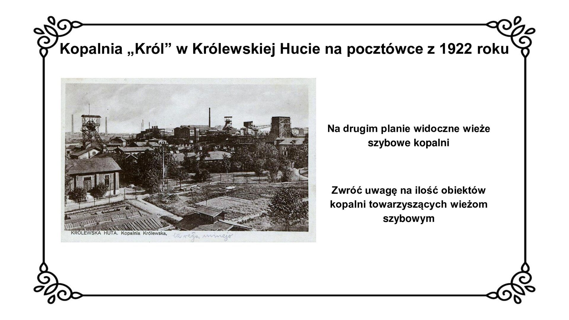 kliknij, aby powiększyć Na slajdzie jest napis „Kopalnia „Król” w Królewskiej Hucie na pocztówce z 1922 roku. Poniżej jest pocztówka ze zdjęciem kopalni. Na pierwszym planie widoczne są budynki administracyjne kopalni. W tyle fotografii znajdują się wieże szybowe, nadszybia i maszynownie. Obok zdjęcia na planszy jest napis: Na drugim planie widoczne wieże szybowe kopalni. Zwróć uwagę na ilość obiektów kopalni towarzyszących wieżom szybowym.
