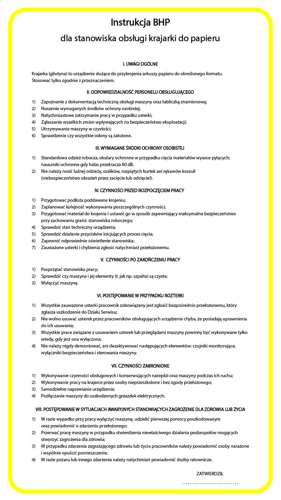 Ilustracja przedstawiająca instrukcję BHP dla stanowiska obsługi krajarki do papieru. Instrukcja jest na białym tle, wokół żółta ramka. Tekst: Instrukcja BHP
dla stanowiska obsługi krajarki do papieru
I. UWAGI OGOLNE
Krajarka (gilotyna) to urządzenie służące do przykrojenia arkuszy papieru do określonego formatu.
Stosować tylko zgodnie z przeznaczeniem.
Il. ODPOWIEDZIALNOSC PERSONELU OBSŁUGUĄCEGO
1)  Zapoznanie z dokumentacją techniczną obsługi maszyny oraz tabliczką znamionową;
2) Noszenie wymaganych środków ochrony osobistej;
3) Natychmiastowe zatrzymanie pracy w przypadku usterki;
4)  Zgłaszanie wszelkich zmian wpływających na bezpieczeństwo eksploatacji;
5) Utrzymywanie maszyny w czystości;
6)  Sprawdzenie czy wszystkie osłony są założone.
II. WYMAGANE SRODKI OCHRONY OSOBISTEJ
1) Standardowa odzież robocza; okulary ochronne w przypadku cięcia materiałów wysoce pylących;
nauszniki ochronne gdy hałas przekracza 80 dB.
2)  Nie należy nosić luźnej odzieży, szalików, rozpiętych kurtek ani rękawów koszuli
(niebezpieczeństwo obrażeń przez zacięcie lub odcięcie!).
V. GZYNNOSCI PRZED ROZPOGZĘCIEM PRACY
1) Przygotować podłoża poddawane krojeniu;
2) Zaplanować kolejność wykonywania poszczególnych czynności;
3) Przygotować materiał do krojenia i ustawić go w sposób zapewniający maksymalne bezpieczeństwo
przy zachowaniu granic stanowiska roboczego;
4)  Sprawdzić stan techniczny urządzenia;
5)  Sprawdzić działanie przycisków inicjujących proces cięcia;
6)  Zapewnić odpowiednie oświetlenie stanowiska;
7) Zauważone usterki i chybienia zgłosić natychmiast przełożonemu.
V. CZYNNOSCI PO ZAKONCZENIU PRACY
1) Posprzątać stanowisko pracy;
2) Sprawdzić czy maszyna i jej elementy (t. jak np. szpalta) są czyste;
3) Wyłączyć maszynę.
VI. PObIĘPOWANIE W PRZYPADKU ROZI ERKI
1) Wszystkie zauważone usterki pracownik zobowiązany jest zgłosić bezpośrednio przełożonemu, który
zgłasza uszkodzenie do Działu Serwisu;
2) Nie wolno usuwać usterek przez pracowników obsługujących urządzenie chyba, że posiadają uprawnienia
do ich usuwania;
3) Wszystkie prace związane zusuwaniem ustereklub przeglądami maszyny powinny być wykonywane tylko
wtedy, gdy jest ona wyłączona;
4) Nie należy nigdy demontować, ani dezaktywować następujących elementów: czujniki monitorujące,
wyłączniki bezpieczeństwa i sterowania maszyny.
VII. CZNNOSCl ZABRONIONE
Wykonywanie czynności obsługowych i konserwujących narzędzi oraz maszyny podczas ich ruchu;
Wykonywanie pracy na krajarce przez osoby nieprzeszkolone i bez zgody przełożonego;
Samodzielne naprawianie urządzenia;
Podłączanie maszyny do uszkodzonych gniazdek elektrycznych.
VIl. POSTĘPOWANIEW SYTUACJACH AWARYJNYCH STANOWIĄCYCH ZAGROZENIE DLAZDROWIA LUB ZYClA
1) W razie wypadku przy pracy wyłączyć maszynę, udzielić pierwszej pomocy poszkodowanym
oraz powiadomić o zdarzeniu przełożonego;
2) Przerwać pracę maszyny w przypadku stwierdzenia niewłaściwego działania podzespołów mogących
stworzyć zagrożenia dla zdrowia;
3) W przypadku zdarzenia zagrażającego zdrowiu lub życiu pracowników należy powiadomić osoby narażone
iwspólnie opuścić pomieszczenie;
4) W razie pożaru lub innego zdarzenia należy natychmiast powiadomić służby ratownicze.