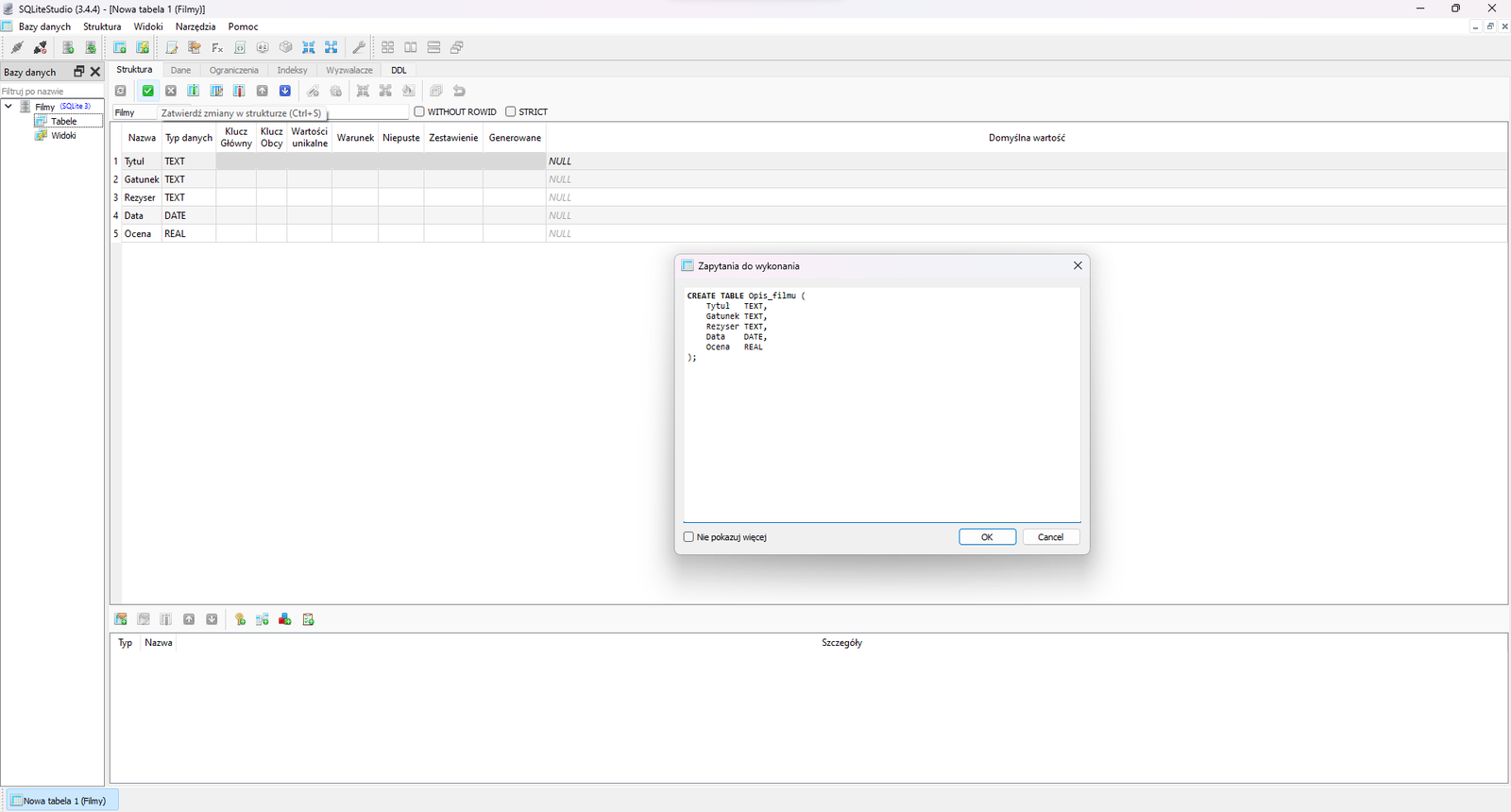 Na zdjęciu przedstawiono zrzut ekranu przedstawiający okno Zapytania do wykonania programu SQL lite Studio na tle ostatecznej wersji tabeli.  W oknie znajdują się zapytania tworzące bazę danych spisujące tekstowo wszystkie dokonane wcześniej polecenia w graficznym interfejsie CREATE TABLE Opis_filmu ( Tytul TEXT, Gatunek TEXT, Rezyser TEXT, Data DATE, Ocena REAL. Na dole okna znajduje się opcja Nie pokazuj więcej, Ok oraz Cancel. W górnej części okna aplikacji w tle widoczny jest pasek narzędzi z następującymi opcjami: bazy danych, struktur, widoki, narzędzia, pomoc. Poniżej paska narzędzi znajdują się ikony. Ikony przedstawiają w kolejności: zapięte wtyczki, rozpięte wtyczki, serwer z zielonym znakiem plus, serwer z dwoma zielonymi strzałkami, bazę danych ze znakiem plus, bazę danych ze znakiem plus i błyskawicą, kartkę papieru z ołówkiem, serwer z dłonią trzymającą kartkę, Fx, kartka z dwoma nawiasami ostrymi skierowanymi na zewnątrz, element z literami AZ, klocek dwa na dwa, cztery strzałki w układzie kwadratu skierowane do wewnątrz, cztery strzałki w układzie kwadratu skierowane na zewnątrz, klucz, cztery kwadraty w układzie kwadratu, dwa podłużne pionowe prostokąty obok siebie, dwa podłużne poziome prostokąty obok siebie, trzy okna ustawione jedno za drugim. Poniżej aplikacja podzielona jest na dwa obszary. Małe okno po lewej stronie ma tytuł: Bazy danych. Obok tytułu znajduje się znak powiększenia okna oraz zamknięcia. Poniżej znajduje się pole wyszukiwania. Na polu widoczny jest napis: filtruj po nazwie. W głównej części okna widoczna jest struktura bazy danych o nazwie: film. Struktura jest w formie drzewa. Kolejne poziomy to: table, widoki.W prawej części okna znajduje się właściwy obszar roboczy. Na górze obszaru widoczne są zakładki: struktura, dane, ograniczenia, indeksy, wyzwalacze, DOL. Niżej umieszczone są napisy: widok siatki, widok formularza. Pod widokami znajdują się ikony. Ikony przedstawiają: niebieski kwadrat z dwoma strzałka w formie okręgu, zielony kwadrat z białym znakiem plus w środku, czerwony kwadrat z białym znakiem minus, szary kwadrat z symbolem ptaszka, szary kwadrat z symbolem krzyżyka, trzy szare kwadraty z tabelami, szary kwadrat ze strzałką do góry, szary kwadrat ze strzałką do dołu, etykieta ze znakiem plus, koło zębate ze znakiem plus, kwadrat utworzony ze strzałek z grotami skierowanymi do wewnątrz, kwadrat utworzony ze strzałek z grotami skierowanymi na zewnątrz, biała kartka z wylewającą się na nią farbą z puszki, dwa okna, zawracająca strzałka. Pierwszy z trzech szarych kwadratów z tabelą jest zaznaczony.  Wyświetla się pod nim napis: dodaj kolumnę. Niżej znajdują się rozwijalne pole wyboru z napisem filmy. Obok widać etykietę nazwa tabeli z wartością: opis filmu. Za polem znajdują się pola wyboru: without rowid, strict. Pola nie są zaznaczone. Poniżej w obszarze roboczym widać klucze: nazwa, typ danych, klucz główny, klucz obcy, wartości unikalne, warunek, niepsute, zestawienie, generowane. Niżej widoczne są wartości. Przykładowa tabela z uzupełnionymi wartościami.nazwatyp danychtytułtextgatunektextreżysertextdatadateocenareal. Domyślna wartość dla wszystkich pój wynosi: Null. Na dole obszaru roboczego znajduje się dodatkowe okno. Na górze widoczne są ikony przedstawiające: kartę z ręką i znakiem plus, kartę z ołówkiem i znakiem plus, szary kwadrat ze strzałką w górę, szary kwadrat ze strzałką w dół, klucz ze znaczkiem plus, dwa połączone urządzenia ze znakiem plus, trzy małe kwadraty w kolorze czerwonym, niebieskim i zielonym obok znaku plus, kartka z listą ze znakiem plus. Pod ikonami znajdują się nazwy: typ, nazwa, szczegóły.