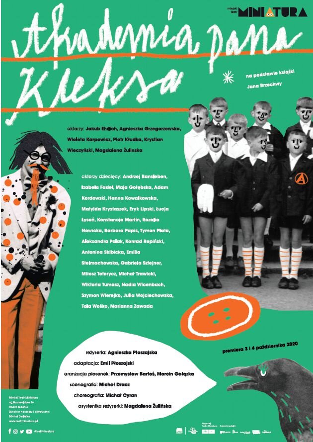 Afisz teatralny. W prawym górnym rogu napis: Miejski Teatr Miniatura. U góry znajduje się duży biały napis: Akademia pana Kleksa, który jest podkreślony pomarańczową linią. Obok niego po prawej stronie napis małymi białymi literami: na podstawie książki Jana Brzechwy. Poniżej po lewej stronie postać aktora wcielającego się w rolę pana Kleksa. Ma on pomarańczowe spodnie, białą marynarkę w duże pomarańczowe kropki oraz muszkę pod szyją. Jego czarne długie włosy są rozwichrzone, a pomarańczowe broda i wąsy zostały tej postaci domalowane. Na prawo od pana Kleksa znajdują się następujące napisy: aktorzy: Jakub Ehrlich, Agnieszka Grzegorzewska, Wioleta Karpowicz, Piotr Kłudka, Krystian Wieczyński, Magdalena Żulińska; aktorzy dziecięcy: Andrzej Bansleben, Izabela Fadel, Maja Gołębska, Adam Kordowski, Hanna Kowalkowska, Matylda Krystaszek, Eryk Upski, Łucja Łysoń, Konstancja Martin, Rozalia Nowicka, Barbara Papis, Tymon Plata, Aleksandra Polak, Konrad Repiński, Antonina Skibicka, Emilia Stelmachowska, Gabriela Sztejner, Miłosz Teterycz, Michał Trawicki, Wiktoria Tumasz, Nadia Wicenbach, Szymon Wierejko, Julia Wojciechowska, Tola Wośko, Marianna Zawada. Na prawo od napisów znajduje się grupa ośmiu chłopców stojących w trzech szeregach. Niektórzy z nich ubrani są w czarne mundurki, a niektórzy w białe koszule. Jeden z nich stojący w pierwszym rzędzie po prawej stronie ma na mundurku wyszytą pomarańczową literę A umieszczoną w kółku. Chłopcy mają białe podkolanówki w poprzeczne paski. Domalowano im pisakiem czarne usta i nosy. W prawym dolnym rogu znajduje się czarny ptak, od którego odchodzi biały dymek z napisami: reżyseria: Agnieszka Płoszajska, adaptacja: Emil Płoszajski, aranżacja piosenek: Przemysław Bartoś, Marcin Gałązka, scenografia: Michał Dracz, choreografia: Michał Cyran, asystentka reżyserki: Magdalena Żulińska. Nad krukiem napis: premiera 3 i 4 października 2020, a nad nim duży pomarańczowy guzik.   