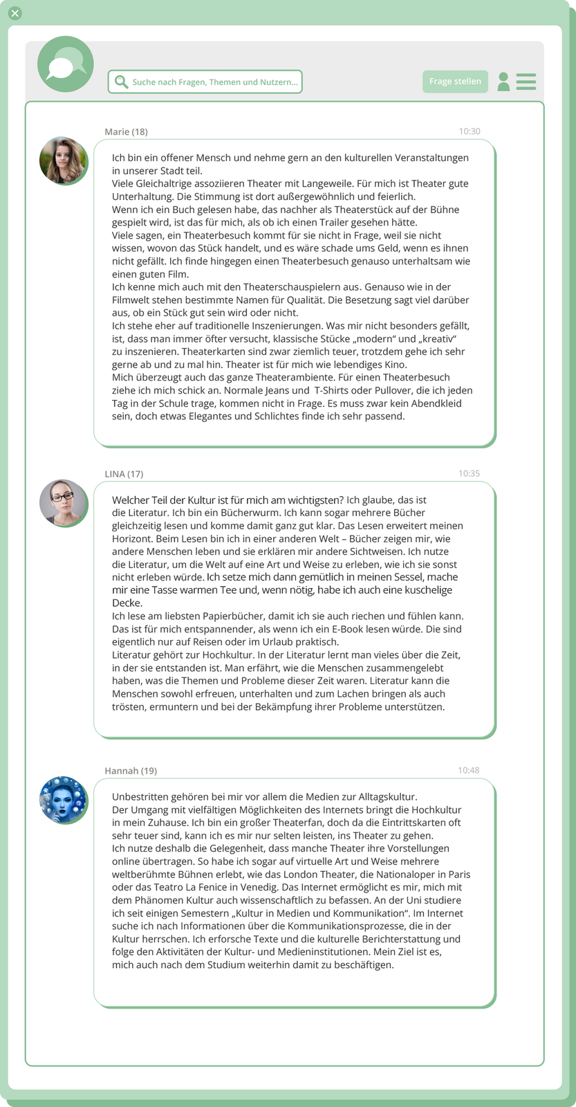 Ilustracja przedstawia dialog prowadzony w sieci przez trzy nastoletnie dziewczyny.  Marie (18): Ich bin ein offener Mensch und nehme gern an den kulturellen Veranstaltungen in unserer Stadt teil. Viele Gleichaltrige assoziieren Theater mit Langeweile. Für mich ist Theater gute Unterhaltung. Die Stimmung ist dort außergewöhnlich und feierlich. Wenn ich ein Buch gelesen habe, das nachher als Theaterstück auf der Bühne gespielt wird, ist das für mich, als ob ich einen Trailer gesehen hätte. Viele sagen, ein Theaterbesuch kommt für sie nicht in Frage, weil sie nicht wissen, wovon das Stück handelt, und es wäre schade ums Geld, wenn es ihnen nicht gefällt. Ich finde hingegen einen Theaterbesuch genauso unterhaltsam wie einen guten Film. Ich kenne mich auch mit den Theaterschauspielern aus Genauso wie in der Filmwelt stehen bestimmte Namen für Qualität. Die Besetzung sagt viel darüber aus, ob ein Stück gut sein wird oder nicht.Ich stehe eher auf traditionelle Inszenierungen. Was mir nicht besonders gefällt, ist, dass man immer öfter versucht, klassische Stücke „modern“ und „kreativ“ zu inszenieren. Theaterkarten sind zwar ziemlich teuer, trotzdem gehe ich sehr gerne ab und zu mal hin. Theater ist für mich wie lebendiges Kino. Mich überzeugt auch das ganze Theaterambiente. Für einen Theaterbesuch ziehe ich mich schick an. Normale Jeans und T‑Shirts oder Pullover, die ich jeden Tag in der Schule trage, kommen nicht in Frage. Es muss zwar kein Abendkleid sein, doch etwas Elegantes und Schlichtes finde ich sehr passend.  LINA (17): Welcher Teil der Kultur für mich am wichtigsten ist? Ich glaube, das ist die Literatur. Ich bin ein Bücherwurm. Ich kann sogar mehrere Bücher gleichzeitig lesen und komme damit ganz gut klar. Das Lesen {erweitert} meinen Horizont. Beim Lesen bin ich in einer anderen Welt – Bücher zeigen mir, wie andere Menschen leben, und erklären mir andere Sichtweisen. Ich nutze die Literatur, um die Welt auf eine Art und Weise zu erleben, wie ich sie sonst nicht erleben würde. Ich setze mich dann gemütlich in meinen Sessel, mache mir eine Tasse warmen Tee, und wenn nötig  habe ich auch eine kuschelige Decke. Ich lese am liebsten Papierbücher, damit ich sie auch riechen und fühlen kann. Das ist für mich entspannender, als wenn ich ein E‑Book lesen würde. Die sind eigentlich nur auf Reisen oder im Urlaub praktisch. Literatur gehört zur Hochkultur. In der Literatur lernt man vieles über die Zeit, in der sie entstanden ist. Man erfährt, wie die Menschen zusammengelebt haben, was die Themen und Probleme dieser Zeit waren. Literatur kann die Menschen sowohl erfreuen, unterhalten und zum Lachen bringen als auch trösten, ermuntern und bei der Bekämpfung ihrer Probleme unterstützen. Hannah (19): Unbeschritten gehören bei mir vor allem die Medien zur Alltagskultur. Das Internet bringt mir auf vielfältige Art und Weise Der Umgang mit vielfältigen Möglichkeiten des Internets bringt die Hochkultur Kultur in mein Zuhause. Ich bin ein großer Theaterfan, doch da die Eintrittskarten oft sehr teuer sind, kann ich es mir nur selten leisten, ins Theater zu gehen. Ich nutze deshalb die Gelegenheit, dass manche Theater ihre Vorstellungen online übertragen. So habe ich sogar auf virtuelle Art und Weise mehrere weltberühmte Bühnen erlebt, wie das London Theater, die Nationaloper in Paris oder das Teatro La Fenice in Venedig. Das Internet ermöglicht es mir, mich mit dem Phänomen Kultur auch wissenschaftlich zu befassen. An der Uni studiere ich seit einigen Semestern „Kultur in Medien und Kommunikation“. Im Internet suche ich nach Informationen über die Kommunikationsprozesse, die in der Kultur herrschen. Ich erforsche Texte und die kulturelle Berichterstattung und folge den Aktivitäten der Kultur- und Medieninstitutionen. Mein Ziel ist es, mich auch nach dem Studium weiterhin damit zu beschäftigen.