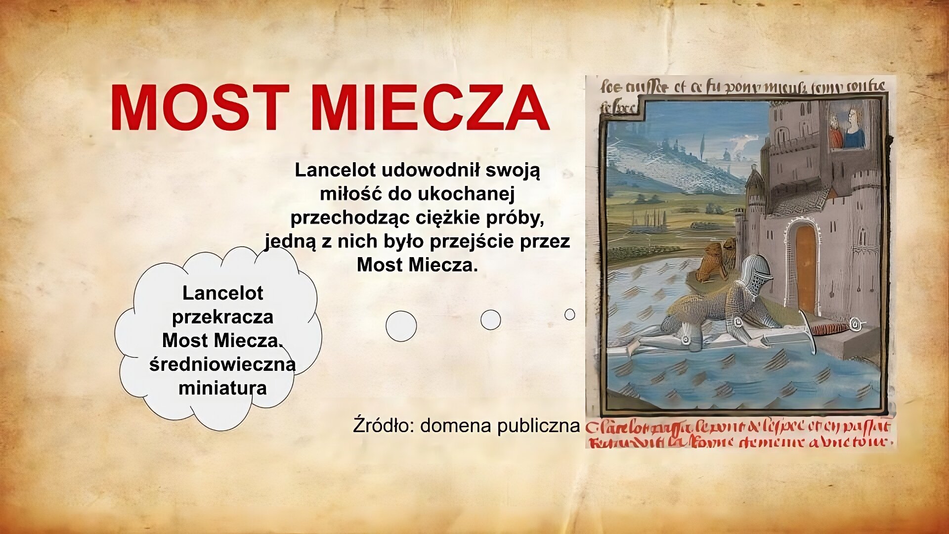 Slajd zatytułowany jest: Most Miecza. Napis wykonany jest czerwonymi literami na jasnobrązowym tle. Po lewej stronie znajduje się napis: Lancelot udowodnił swoją miłość do ukochanej przechodząc ciężkie próby, jedną z nich było przejście przez Most Miecza. Napis wykonany jest czarnymi literami na jasnobrązowym tle.  Po prawej stronie znajduje się ilustracja. Ilustracja przedstawia Lancelota, który pełznie przez most nad fosą, który prowadzi do bramy zamku. Mostem tym jest miecz. W oknie zamku widoczna jest postać kobieca. Ilustracja podpisana jest: Lancelot przekracza Most Miecza. średniowieczna miniatura.  