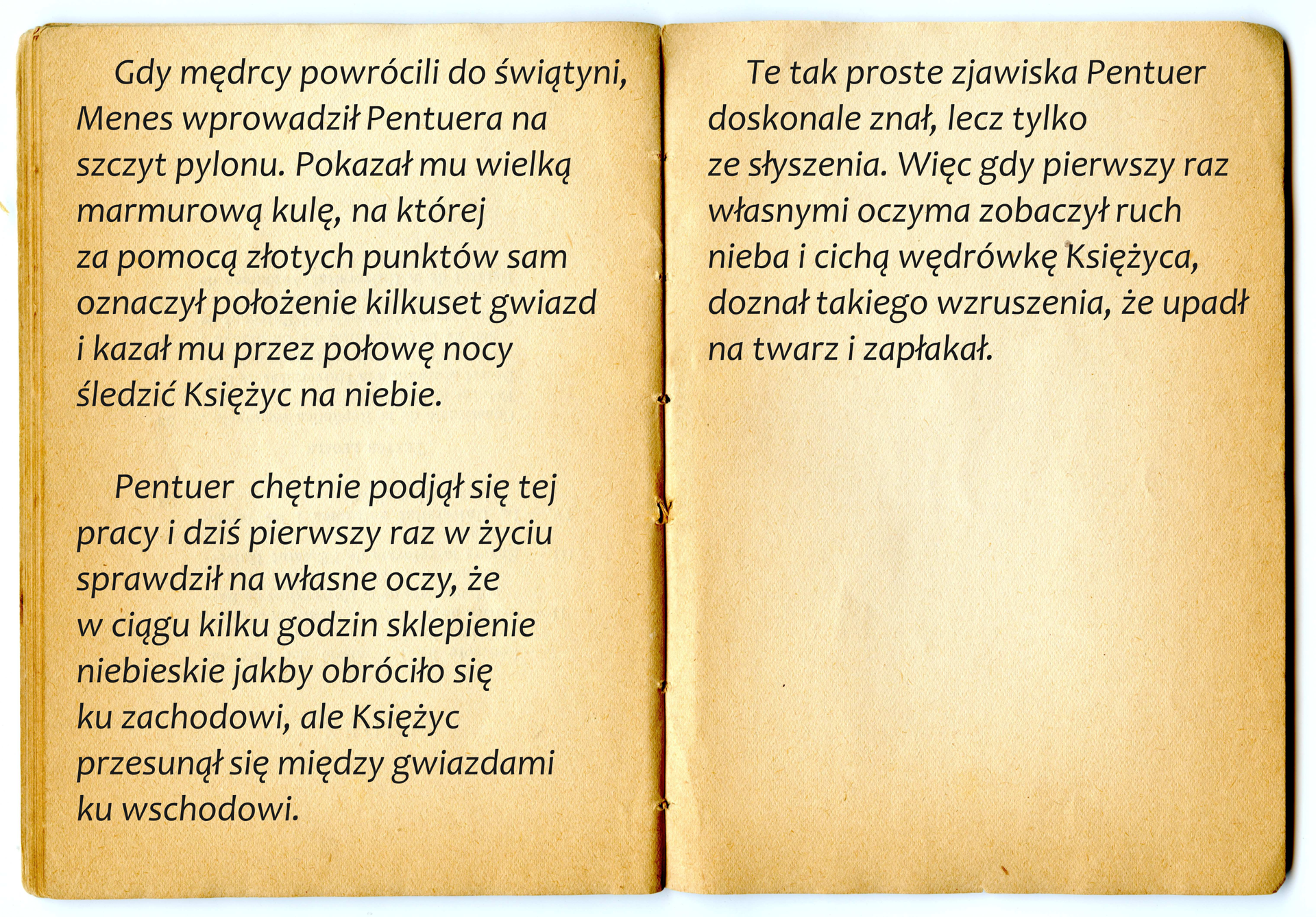 Ilustracja przedstawiająca otwartą książkę. Na kartach książki tekst: Gdy mędrcy powrócili do świątyni, Menes wprowadził Pentuera na szczyt pylonu. Pokazał mu wielką marmurową kulę, na której za pomocą złotych punktów sam oznaczył położenie kilkuset gwiazd i kazał mu przez połowę nocy śledzić Księżyc na niebie. Pentuer chętnie podjął się tej pracy i dziś pierwszy raz w życiu sprawdził na własne oczy, że w ciągu kilku godzin sklepienie niebieskie jakby obróciło się ku zachodowi, ale Księżyc przesunął się między gwiazdami ku wschodowi. Te tak proste zjawiska Pentuer doskonale znał, lecz tylko ze słyszenia. Więc gdy pierwszy raz własnymi oczyma zobaczył ruch nieba i cichą wędrówkę Księżyca, doznał takiego wzruszenia, że upadł na twarz i zapłakał.