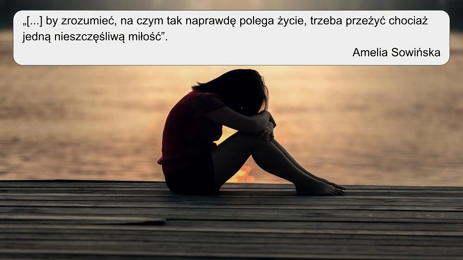 Na zdjęciu w centrum widoczny jest zarys dziewczyny, która siedzi na pomoście; ukazana jest z boku; ma zgięte w kolanach nogi, na kolanach ma ułożone splecione ramiona; głowę ma pochyloną w kierunku splecionych ramion. W tle widoczna jest woda, w której odbija się słońce. U dołu zdjęcia na czarnym poziomym pasku znajduje się tekst: “[...] by zrozumieć na czym tak naprawdę polega życie, trzeba przeżyć chociaż jedną nieszczęśliwą miłość” Amelia Sowińska.                  