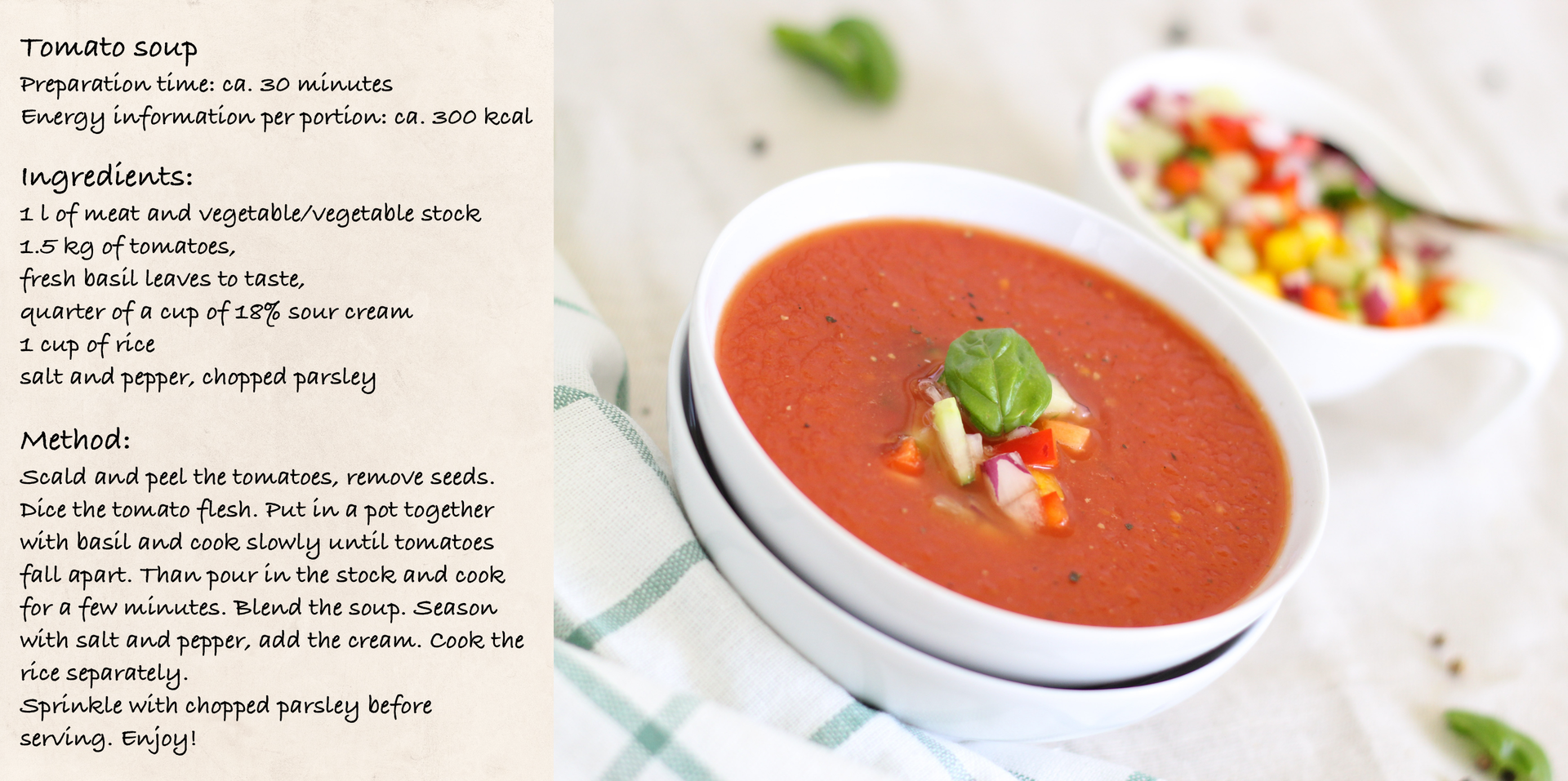 Fotografia przedstawiająca przygotowaną zupę pomidorową i przepis na jej wykonanie. Treść przepisu. Tomato soup recipe Preparation time: ca. 30 minutes. Energy information per portion: ca. 300 kcal. Ingredients: 1 l of meat and vegetable/vegetable stock, 1.5 kg of tomatoes, fresh basil leaves to taste, quarter of a cup of 18% sour cream, 1 cup of rice salt and pepper, chopped parsley. Method: Scald and peel the tomatoes, remove seeds. Dice the tomato flesh. Put in a pot together with basil and cook slowly until tomatoes fall apart. Than pour in the stock and cook for a few minutes. Blend the soup. Season with salt and pepper, add the cream. Cook the rice separately. Sprinkle with chopped parsley before serving. Enjoy!