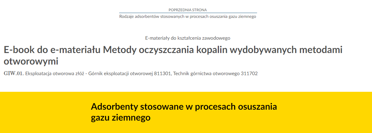 Na zdjęciu znajduje się przykładowy widok przycisku przenoszącego do poprzedniej strony.Na górze zdjęcia znajduje się przycisk. W górnej jego części umieszczony jest tekst: poprzednia strona. W dolnej połowie znajduje się tytuł zasobu. Przykładowo: Rodzaje adsorbentów stosowanych w procesach osuszania gazu ziemnego. Pomiędzy tekstami narysowana jest niebieska ciągła linia.Poniżej w kolejnych linijkach znajdują się dodatkowe informacje tekstowe: E‑materiały do kształcenia zawodowego, E‑book do e‑materiału Metody oczyszczania kopalin wydobywanych metodami otworowymi. Poniżej jest napis GIW kropka 01 Eksploatacja otworowa złóż - Górnik eksploatacji otworowej , Technik górnictwa otworowego . Na samym dole zdjęcia na żółtym tle o kształcie prostokąta znajduje się czarny pogrubiony napis: Adsorbenty stosowane w procesach osuszania gazu ziemnego.