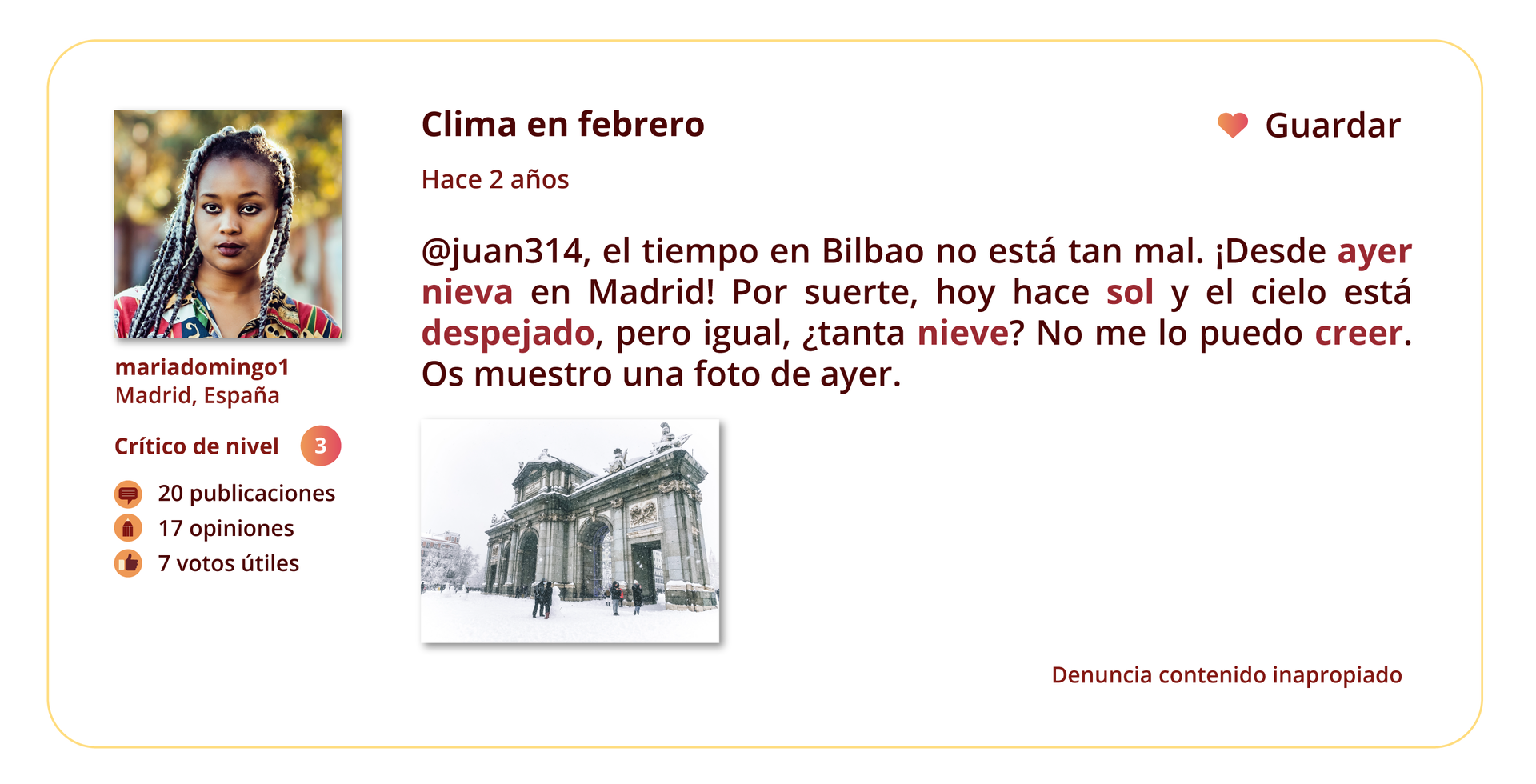 Grafika przedstawia wpis na forum internetowym. 
Po lewej stronie znajduje się zdjęcie profilowe użytkowniczki forum. Pod zdjęciem wymienione są informacje: mariadomingo1. Madrid, España. Crítico de nivel: 3. 20 publicaciones. 17 opiniones. 7 votos útiles.
Temat wpisu: Clima en febrero.
Pod tematem znajduje się informacja Hace 2 años oraz treść wpisu: @juan314, el tiempo en Bilbao no está tan mal. ¡Desde ayer nieva en Madrid! Por suerte, hoy hace sol y el cielo está despejado, pero igual, ¿tanta nieve? No me lo puedo creer. Os muestro una foto de ayer.
W prawym górnym rogu grafiki znajduje się ikonka serca, a obok niej słowo Guardar. W prawym dolnym rogu grafiki znajduje się tekst: Denuncia contenido inapropiado.
