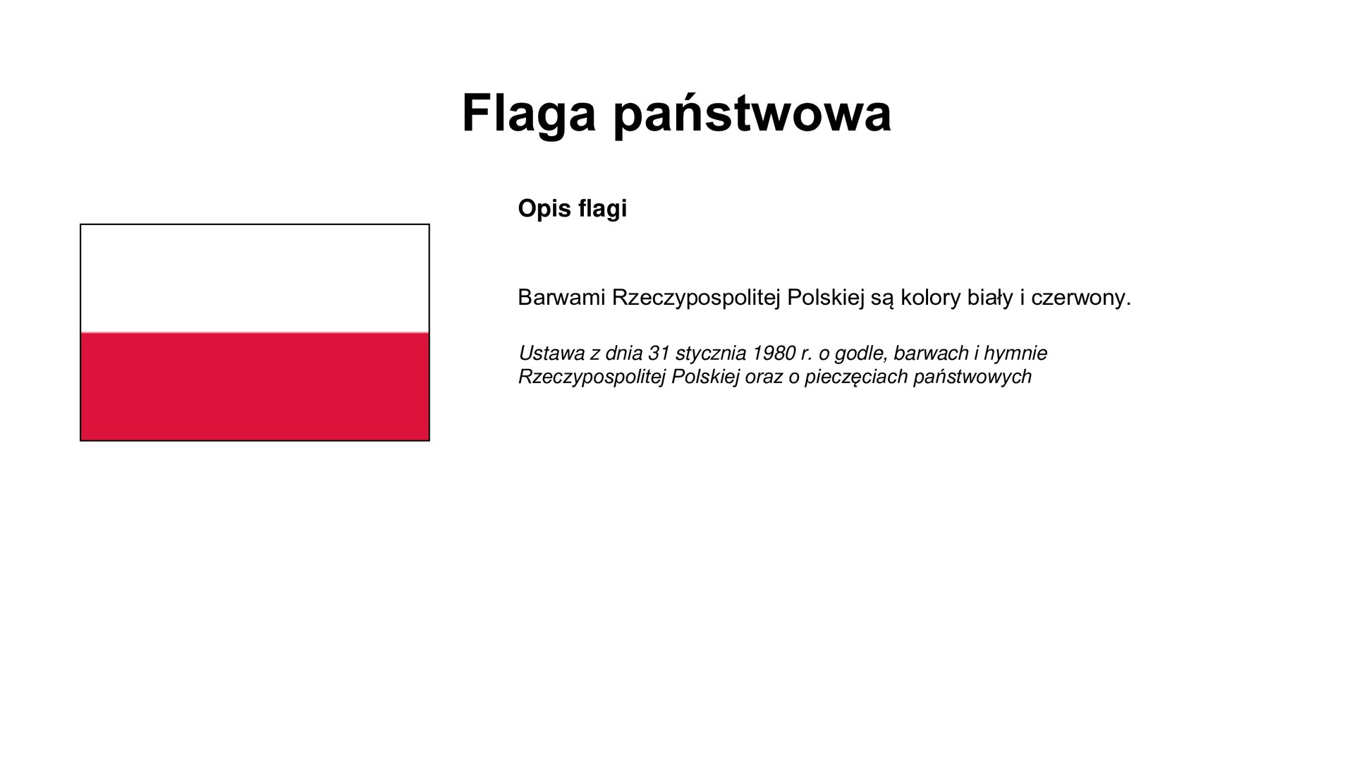 Slajd zawiera napis tytułowy: Flaga państwowa. Po lewej stronie jest zdjęcie flagi biało - czerwonej. Po prawej stronie są informacje: Opis flagi   Barwami Rzeczypospolitej Polskiej są kolory biały i czerwony.  Ustawa z dnia 31 stycznia 1980 r. o godle, barwach i hymnie Rzeczypospolitej Polskiej oraz o pieczęciach państwowych