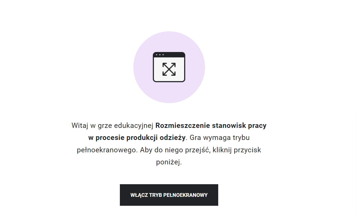 Grafika przedstawia ekran startowy gry rozmieszczenie stanowisk pracy w procesie produkcji odzieży. W górnej części znajduje się grafika przedstawiające schematyczne, wpisane w koło okno z czterema strzałkami zwróconymi na zewnątrz. Poniżej tekst: Witaj w grze edukacyjnej rozmieszczenie stanowisk pracy w procesie produkcji odzieży. Gra wymaga trybu pełnoekranowego. Aby do niego przejść, kliknij przycisk poniżej. Pod informacją prostokątna ramka z napisem: włącz tryb pełnoekranowy. 