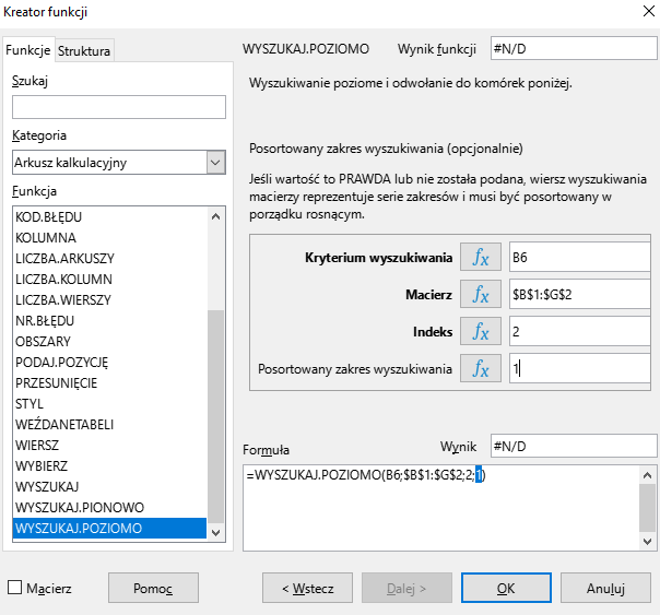 Ilustracja przedstawia okno arkusza kalkulacyjnego w programie  LibreOffice Calc  zatytułowane Kreator funkcji. Z prawej strony znajdują się dwie zakładki – Funkcje i Struktura. Wybrana jest zakładka Funkcje. Znajdujące się pod nią okienko Szukaj jest puste. W okienku Kategoria wybrano: Arkusz kalkulacyjny, a w okienku Funkcja opcję WYSZUKAJ.POZIOMO. W znajdującym się po prawej stronie okienku Wynik funkcji widnieje zawartość: #N/D. Poniżej znajduje się pole: Kryterium wyszukiwania z zawartością B6, Macierz z zawartością: $B$1:$G$2, Indeks z zawartością: 2 i pole Posortowany zakres wyszukiwania z zawartością 1. W polu Wynik znajduje się zawartość: #N/D, a w umiejscowionym poniżej okienku Formuła: =WYSZUKAJ.POZIOMO(B6;$B$1:$G$2;2;1). W dolnej części paska znajduje się odznaczona opcja Macierz i prostokątne przyciski: Pomoc, &lt;Wstecz, Dalej&gt;, OK i Anuluj.