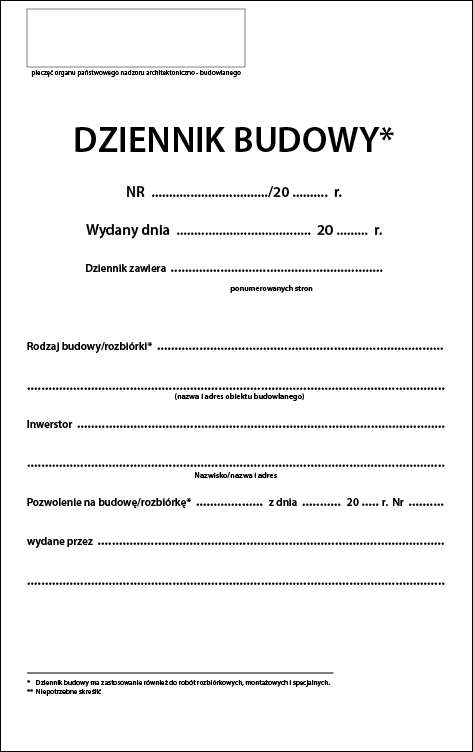 Grafika przedstawia wzór dziennika budowy. W lewym górnym rogi widoczne jest prostokątne pole z podpisem: pieczęć organu państwowego nadzoru architektoniczno‑budowlanego. Poniżej, pośrodku, widoczny jest napis: DZIENNIK BUDOWY (z gwiazdką w indeksie górnym). Poniżej napis: NR /20... r.; Wydany dnia; Dziennik zawiera (liczba ponumerowanych stron). Poniżej treść dziennika z polami do wypełnienia (od góry): Rodzaj budowy/rozbiórki (z dwoma gwiazdkami w indeksie górnym) (nazwa i adres obiektu budowlanego); Inwestor (Nazwisko/nazwa i adres); Pozwolenie na budowę/rozbiórkę z dnia i numer; wydane przez (nazwa i adres).
W dolnej części znajduje się legenda: gwiazdka – Dziennik budowy ma zastosowanie również do robót rozbiórkowych, montażowych i specjalnych; dwie gwiazdki – Niepotrzebne skreślić.

Opisy obiektów prezentowanych na grafikach są załączone w treści galerii zdjęć.