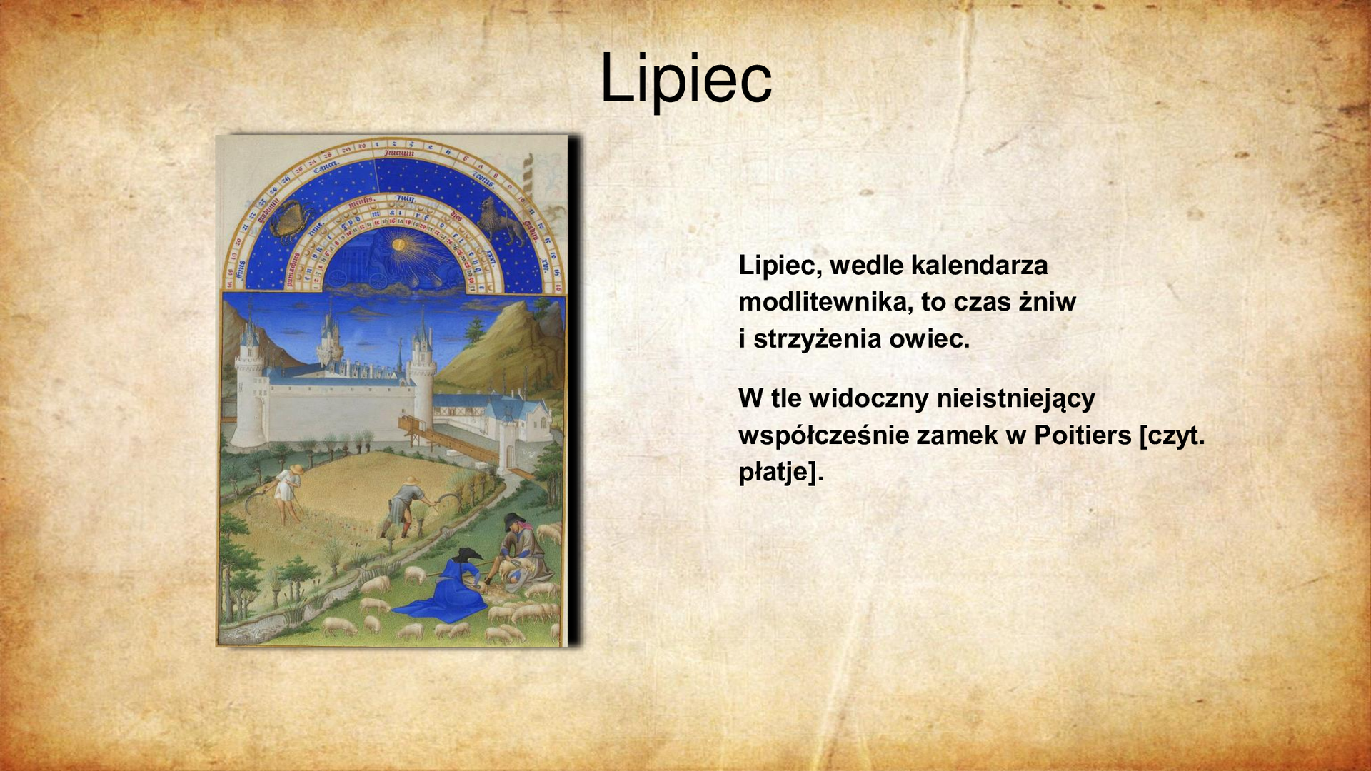 Ilustracja po lewej stronie przedstawia miniaturę ze średniowiecznego kodeksu. Na pierwszym planie, po prawej stronie karty widoczna kobieta w granatowej sukni z mężczyzną przy strzyżeniu owiec. Na dalszym planie widać dwóch chłopów w polu podczas żniw. W tle białe mury zamku o trzech strzelistych wieżach. Powyżej sceny fragment kalendarza astronomicznego z zaznaczeniem znaków zodiaku: Raka i Lwa. U góry slajdu tytuł: Lipiec. Po prawej stronie slajdu tekst: Lipiec, wedle kalendarza modlitewnika, to czas żniw i strzyżenia owiec. W tle widoczny nieistniejący współcześnie zamek w Poitiers [czyt. płatje].