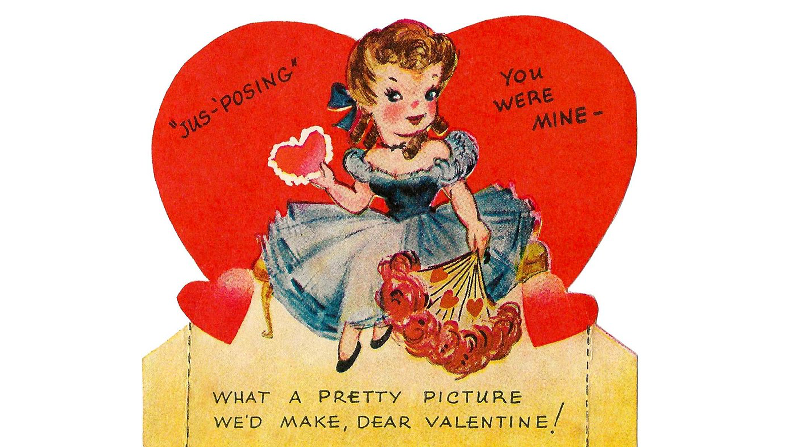 Ilustracja przedstawia kartkę okolicznościową z okazji walentynek. Pośrodku widoczna jest siedząca kobieta, z włosami upiętymi kokardą, ubrana w niebieską sukienkę z szerokim dekoltem. W prawej podniesionej dłoni trzyma serduszko, a w lewej opuszczonej dłoni trzyma bukiet róż. U jej stóp, po prawej i lewej stronie widoczne są dwa serca. Poniżej widoczne jest żółte pole z napisem w języku angielskim: WHAT A PRETTY PICTURE WE’D MAKE, DEAR VALENTINE!W tle, za kobietą, widoczne  jest duże czerwone serce z napisem w języku angielskim: JUS - POSING, YOU WERE MINE.