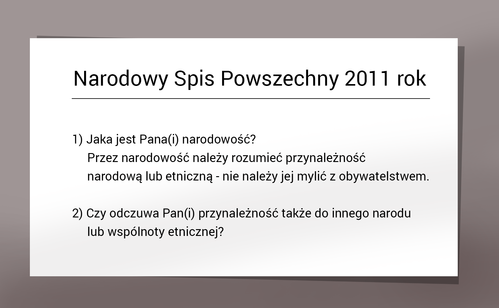 Kliknij aby powiększyć Ilustracja przedstawia kartę stylizowaną na pytania z Narodowego Spisu Powszechnego: wyśrodkowany tytuł "Narodowy Spis Powszechny 2011 rok" a poniżej dwa pytania: 1) Jaka jest Pana(i) narodowość? Przez narodowość należy rozumieć przynależność narodową lub etniczną - nie należy jej mylić z obywatelstwem. 2) Czy odczuwa Pan(i) przynależność także do innego narodu lub wspólnoty etnicznej?