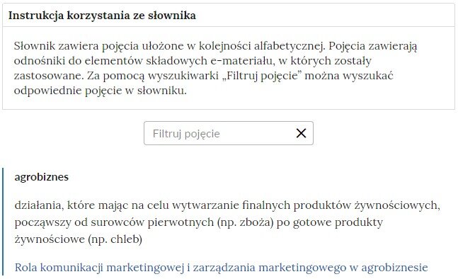 Grafika ilustrująca fragment słownika z częścią umożliwiającą filtrację pojęć. Na samej górze umieszczona jest instrukcja korzystania ze słownika. Zawarta jest w niej następująca informacja: „Słownik zawiera pojęcia ułożone w kolejności alfabetycznej. Pojęcia zawierają odnośniki do elementów składowych e‑materiału, w których zostały zastosowane. Za pomocą wyszukiwarki „Filtruj pojęcie” można wyszukać odpowiednie pojęcie w słowniku”. Pod instrukcją korzystania ze słownika umieszczone zostało pole w kształcie prostokąta. Wewnątrz znajduje się napis: filtruj pojęcie oraz umieszczony z boku przycisk w kształcie krzyżyka. Na samym dole znajduje się pierwsze pojęcie ze słownika. Dotyczy ono gatunków agrobiznesu.