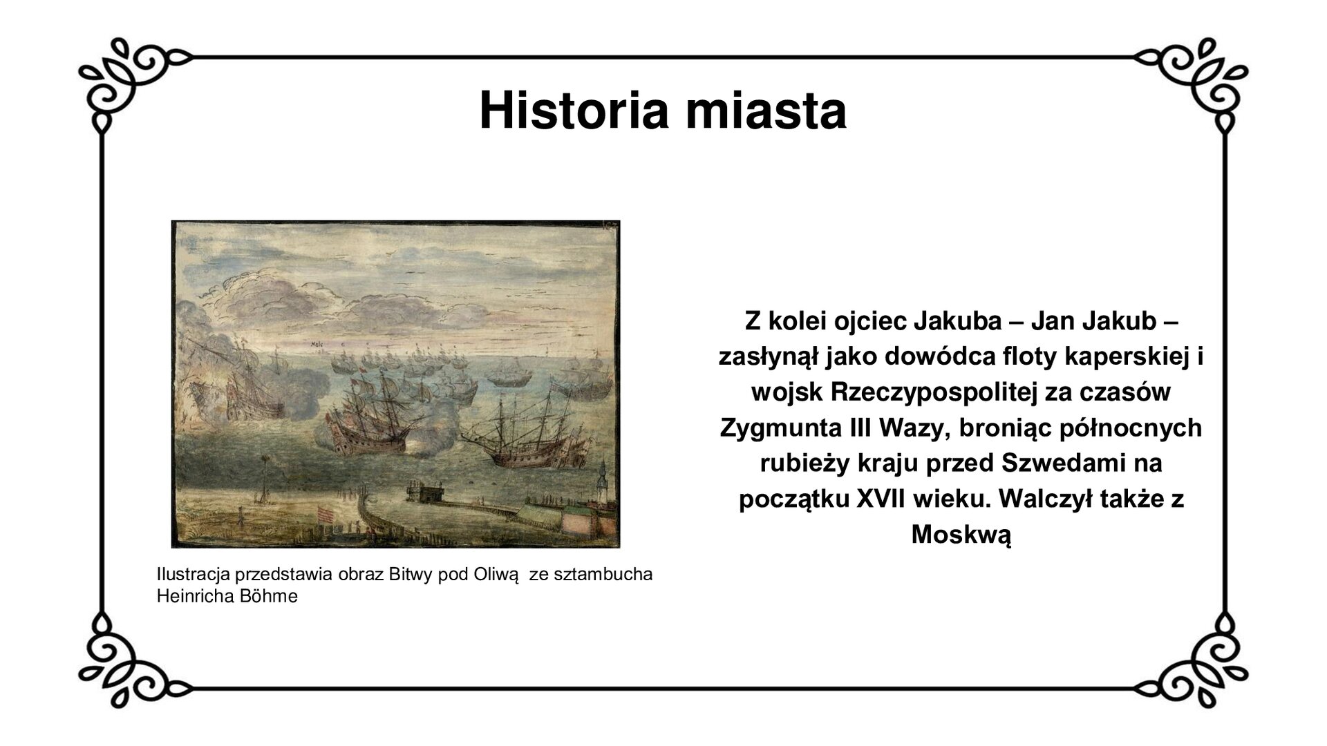Ilustracja przedstawia dzieło malarskie. W centrum ilustracji widoczne okręty na wodach Zatoki Gdańskiej toczące bój u wejścia do portu. Po lewej stronie dwa okręty sczepione burtami, z czego skrajny po lewej stronie wybucha. Z jego pokładu marynarze skaczą do wody. W tle jednostki płynące w szyku bitewnym. Na pierwszym planie konstrukcje portowe u wejścia do portu gdańskiego, wraz z budynkiem komory celnej u dołu w centrum i zabudową nowożytnych fortyfikacji Twierdzy Wisłoujście po lewej stronie. Ceglano – ziemne bastiony, w ich centrum wieża z kopułą latarni morskiej.  Tytuł slajdu: Historia miasta. Podpis pod ilustracją: Ilustracja przedstawia obraz Bitwy pod Oliwą ze sztambucha Heinricha Böhme. Tekst obok ilustracji: Z kolei ojciec Jakuba – Jan Jakub – zasłynął jako dowódcza floty kaperskiej i wojsk Rzeczypospolitej za czasów Zygmunta III Wazy, broniąc północnych rubieży kraju przed Szwedami na początku XVII wieku. Walczył także z Moskwą