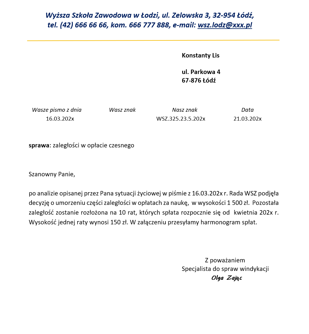 Grafika przedstawia pismo w sprawie zaległości w opłacie czesnego. W górnej części, pośrodku, znajduje się nagłówek z treścią: Wyższa Szkoła Zawodowa w Łodzi, ul. Zelowska 3, 32‑954 Łódź, tel. (42) 666 66 66, kom. 666 777 888, e‑mail: wsz.lodz@xxx.pl. Poniżej, po prawej stronie, widoczne się dane adresata: Konstanty Lis, ul. Parkowa 4, 67‑876 Łódź. Poniżej od lewej Wasze pismo z dnia: 16.03.202x, Wasz znak, Nasz znak: WSZ.325.23.5.202x; Data: 16.03.202x. Poniżej – sprawa: zaległości w sprawie czesnego. Poniżej treść pisma: Szanowny Panie, po analizie opisanej przez Pana sytuacji życiowej w piśmie z 16.03.202x r. Rada WSZ podjęła decyzję o umorzeniu części zaległości w opłatach za naukę, w wysokości 1 500 zł. Pozostała zaległość zostanie rozłożona na 10 rat, których spłata rozpocznie się od kwietnia 202x r. Wysokość jednej raty wynosi 150 zł. W załączeniu przesyłam harmonogram spłat. Poniżej po lewej stronie: Z poważaniem, Specjalista do spraw windykacji Olga Zając.