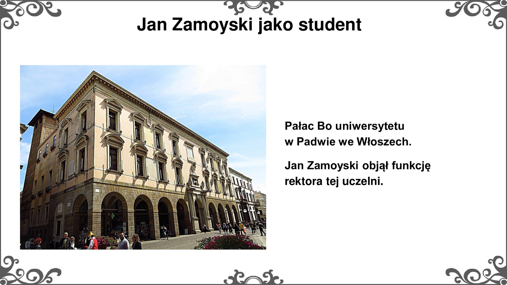 Slajd ze zdjęciem po lewej stronie, przedstawiającym widok współczesny na pałac Bo w Padwie. Ściany zewnętrzne budynku uchwycono na zdjęciu w części narożnej, u zbiegu ściany frontowej i bocznej. W części parterowej znajdują się arkady budynku o łukach prostych, zacienione wewnątrz, pośrodku widoczny portal bramny. Poziom pierwszy i drugi z oknami o prostych formach z obramowaniem w stylu renesansowym. Attyka z gzymsem u szczytu. Tytuł slajdu: Jan Zamoyski jako student. Tekst po prawej stronie slajdu: Pałac Bo uniwersytetu w Padwie we Włoszech. Jan Zamoyski objął funkcję rektora tej uczelni. Slajd zdobi ornament w narożnikach karty, i pośrodku jej dłuższych boków.
