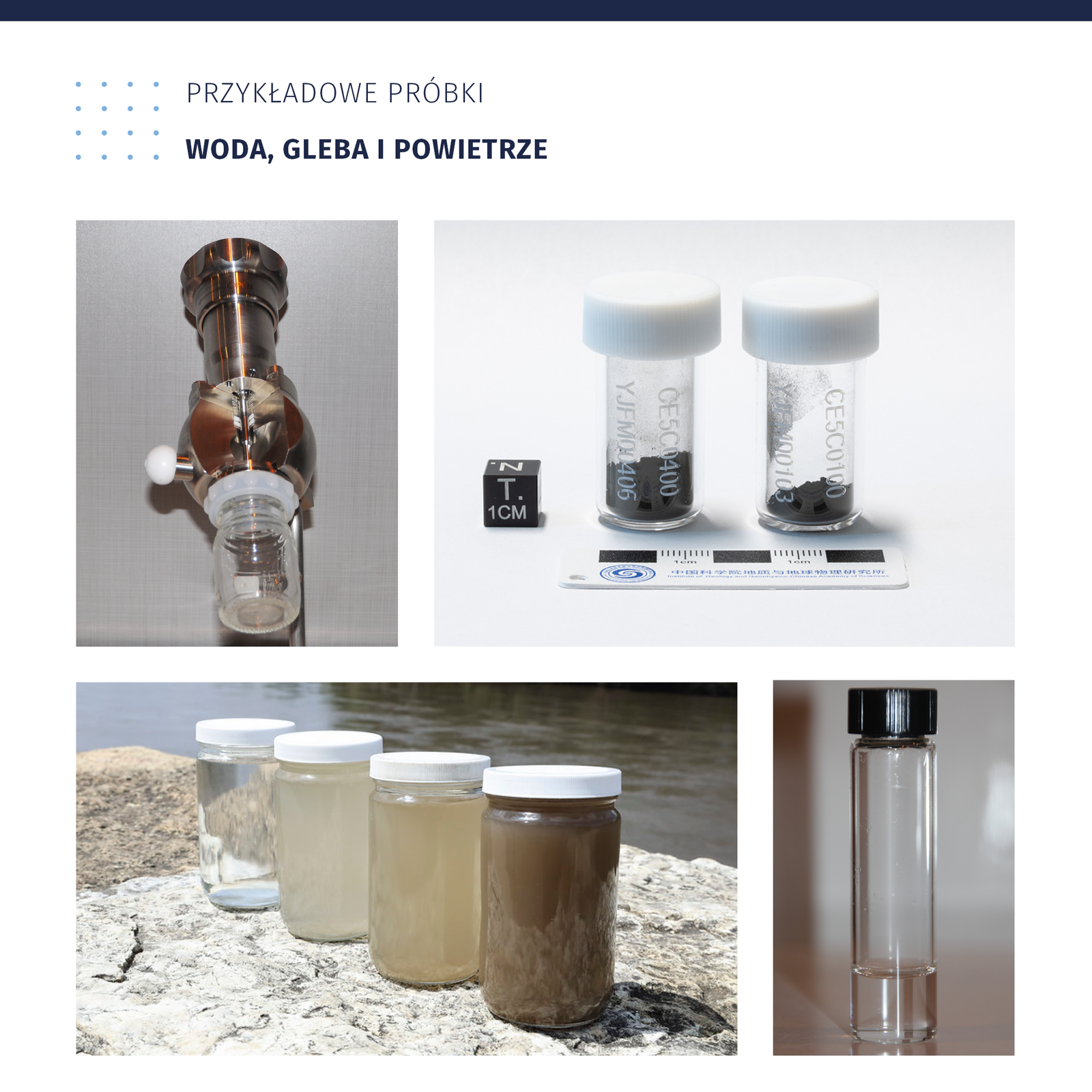 Zdjęcie przedstawia przykładowe próbki wody, gleby i powietrza. W pierwszym pojemniku, przypominającym kształt latarki ze szklanym słoiczkiem znajduje się próbka powietrza. W kolejnych dwóch słoiczkach widoczne są próbki ciemnej gleby. Obok słoiczków leży miarka oraz mały, czarny sześcian opisany jako T. 1 cm. Na kolejnym zdjęciu widoczne są cztery słoiki z białymi nakrętkami. Znajdują się nich próbki wody. Mają one barwę od przezroczystej, przez mętną, bardzo mętną oraz brązową. Stoją na podłożu skalnym obok koryta rzeki. Na ostatnim zdjęciu widoczna jest próbka wody w wąskim, szklanym naczyniu z czarną zakrętką. 