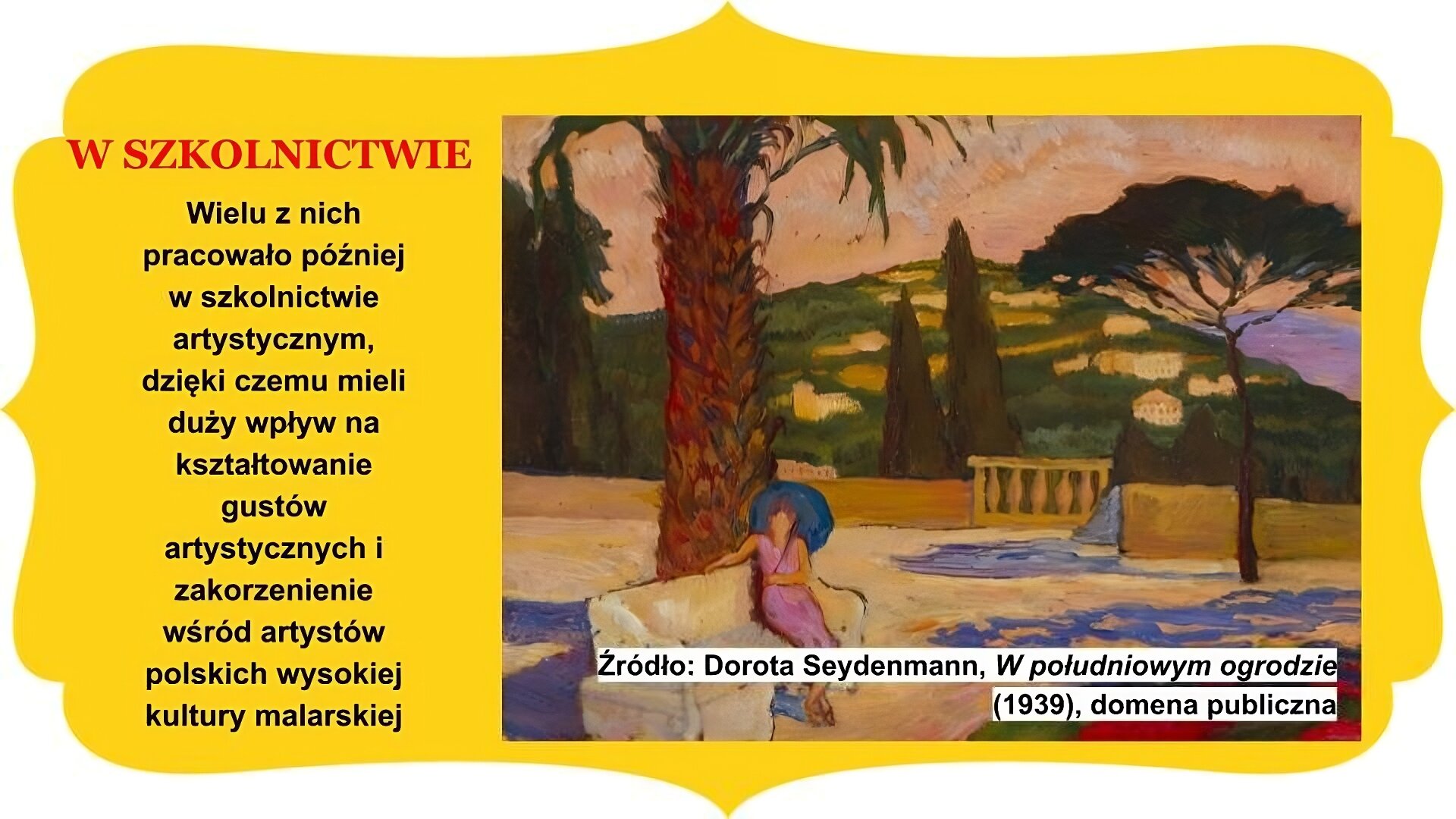 Slajd zatytułowany „W szkolnictwie”. Obraz po prawej stronie to dzieło Doroty Seydenmann, zatytułowane „W południowym ogrodzie”. W centrum widoczna postać żeńska bez twarzy, w różowej sukience, trzymającej w lewej dłoni i na lewym ramieniu parasolkę. Siedzi na ławie pod palmą. Na dalszym planie fragment zabudowy galeryjki oraz smukłe drzewo. W tle wysokie drzwa oraz pagórek, na którym widoczne są budynku mieszkalne o nieregularnych kształtach. Niebo utrzymane w barwach zachodzącego słońca. Tekst po lewej stronie slajdu: Wielu z nich pracowało później w szkolnictwie artystycznym, dzięki czemu mieli duży wpływ na kształtowanie gustów artystycznych i zakorzenienie wśród artystów polskich wysokiej kultury malarskiej Całość slajdu umieszczono na żółtym obramowaniu z zakończeniami owalnymi lub w „ośli grzbiet” , znajdującymi się na brzegach.