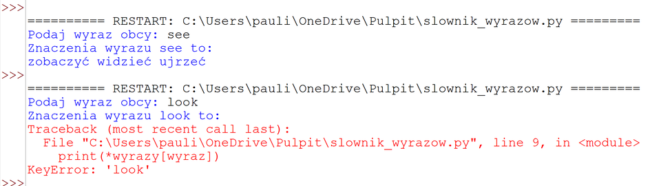 Grafika przedstawia fragment kodu źródłowego.
>>> === RESTART: C:\Users\pauli\OneDrive\Pulpit\slownik_wyrazow.py ===
Podaj wyraz obcy: see
Znaczenia wyrazu see to:
zobaczyć widzieć ujrzeć
>>> === RESTART: C:\Users\pauli\OneDrive\Pulpit\slownik_wyrazow.py ===
Podaj wyraz obcy: look
Znaczenia wyrazu look to:
Traceback (most recent call last):
File "C:\Users\pauli\OneDrive\Pulpit\slownik_wyrazow.py", line 9, in