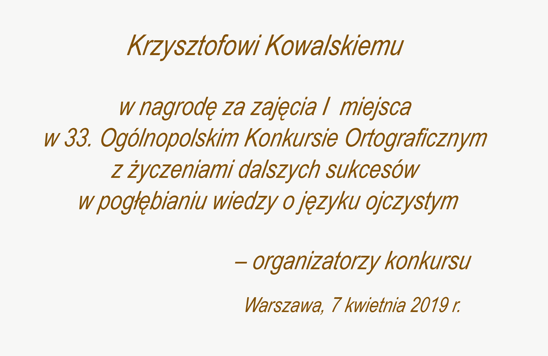 Grafika przedstawia dedykację o treści: Krzysztofowi Kowalskiemu w nagrodę za zajęcie I. miejsca w 33. Ogólnopolskim Konkursie Ortograficznym z życzeniami dalszych sukcesów w pogłębianiu wiedzy o języku ojczystym – organizatorzy konkursu. Pod podpisem znajdują się nazwa miejscowości i data: Warszawa, 7 kwietnia 2019 r.