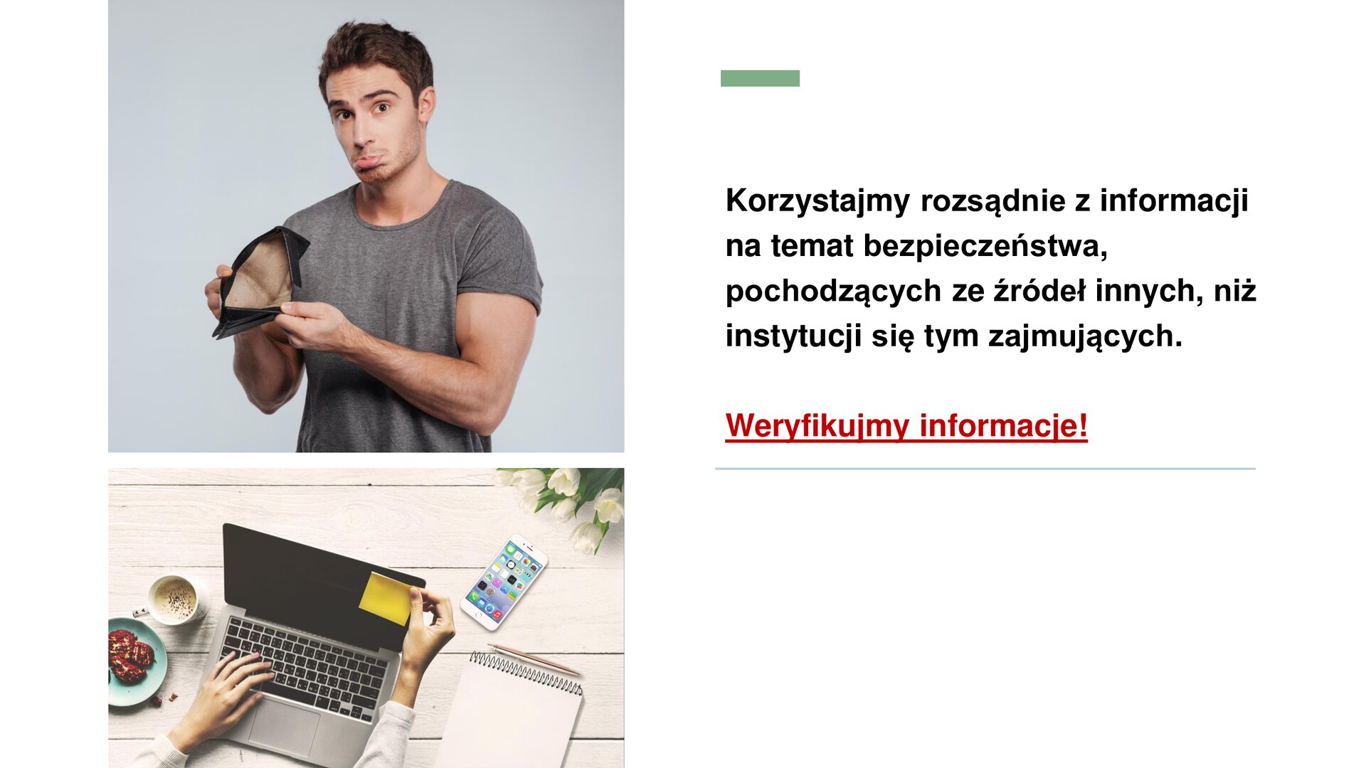 Biały slajd, na którym znajdują się dwa zdjęcia oraz tekst. Z lewej strony slajdu dwa zdjęcia ułożone jedno pod drugim. Górne zdjęcie przedstawia mężczyznę w szarej koszulce z krótkim rękawkiem. Otwiera on swój portfel i pokazuje widzowi, że jest on pusty. Mężczyzna robi smutną minę. Zdjęcie dolne przedstawia otwartego laptopa, stojącego na drewnianym blacie. Wokół laptopa talerzyk, kubek, telefon, notes i długopis. Na laptopie leży lewa dłoń kobieca. Prawa dłoń przykleja do ekranu laptopa żółtą karteczkę samoprzylepną. Z prawej strony slajdu tekst: „Korzystajmy rozsądnie z informacji na temat bezpieczeństwa, pochodzących ze źródeł innych niż instytucji się tym zajmujących”. Poniżej czerwony, podkreślony napis: „Weryfikujmy informacje!”.