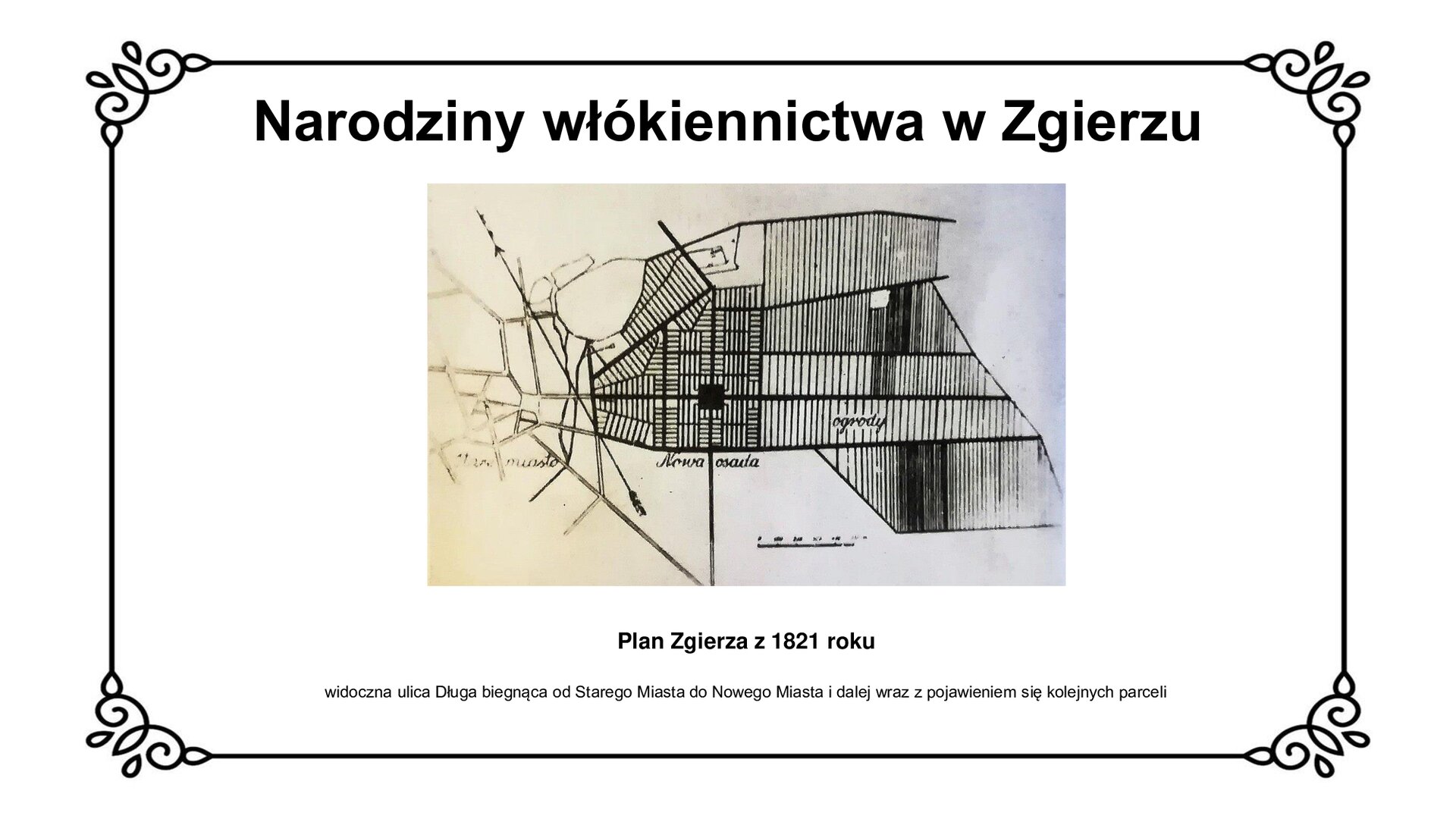 Slajd zawiera napis tytułowy: Narodziny włókiennictwa w Zgierzu. Zamieszczone zdjęcie przedstawia mapę Zgierza z 1821 roku. Widoczne jest zarówno stare, jak i nowe miasto, które łączy ze sobą ulica Długa. Biegnie ona poza parcele budowlane w stronę działek rolnych i ogrodów, wskazując kierunek przyszłej kolonizacji osadników. Pod zdjęciem są informacje: Plan Zgierza z 1821 roku. Widoczna ulica Długa biegnąca od Starego Miasta do Nowego Miasta i dalej wraz z pojawieniem się kolejnych parceli.