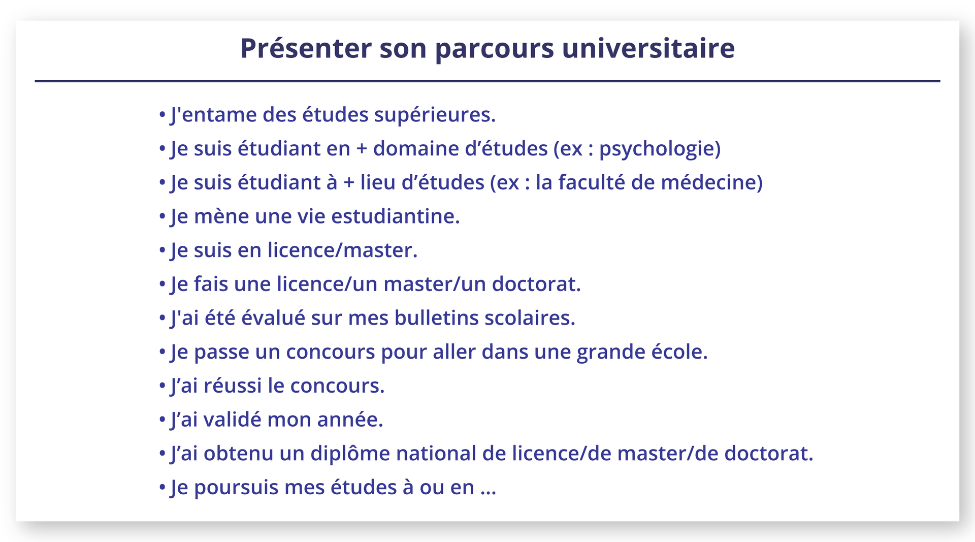 Ilustracja zatytułowana Présenter son parcours universitaire zawiera poniższą listę zdań. J'entame des études supérieures.Je suis étudiant en + domaine d'études (ex: psychologie)Je suis étudiant à + lieu d'études (ex: la faculté de médecine)Je mène une vie estudiantine.Je suis en licence/master.Je fais une licence/un master/un doctorat.J'ai été évalué sur mes bulletins scolaires.Je passe un concours pour aller dans une grande école.J'ai réussi le concours.J'ai validé mon année.J'ai obtenu un diplôme national de licence/de master/de doctorat.Je poursuis mes études à ou en ...