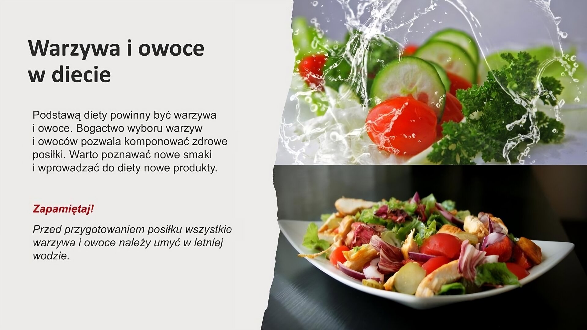 Jasnoszary slajd. Z prawej strony dwa zdjęcie umieszczone jedno pod drugim. Górne zdjęcie przedstawia pokrojonego, świeżego ogórka, pomidorki koktajlowe i sałatę polewanych wodą. Dolne zdjęcie przedstawia biały talerz z sałatką. Z lewej strony tekst: „Warzywa i owoce w diecie. Podstawą diety powinny być warzywa i owoce. Bogactwo wyboru warzyw i owoców pozwala komponować zdrowe posiłki. Warto poznawać nowe smaki i wprowadzać do diety nowe produktu. Zapamiętaj! Przed przygotowaniem posiłku wszystkie warzywa i owoce należy umyć w letniej wodzie”.