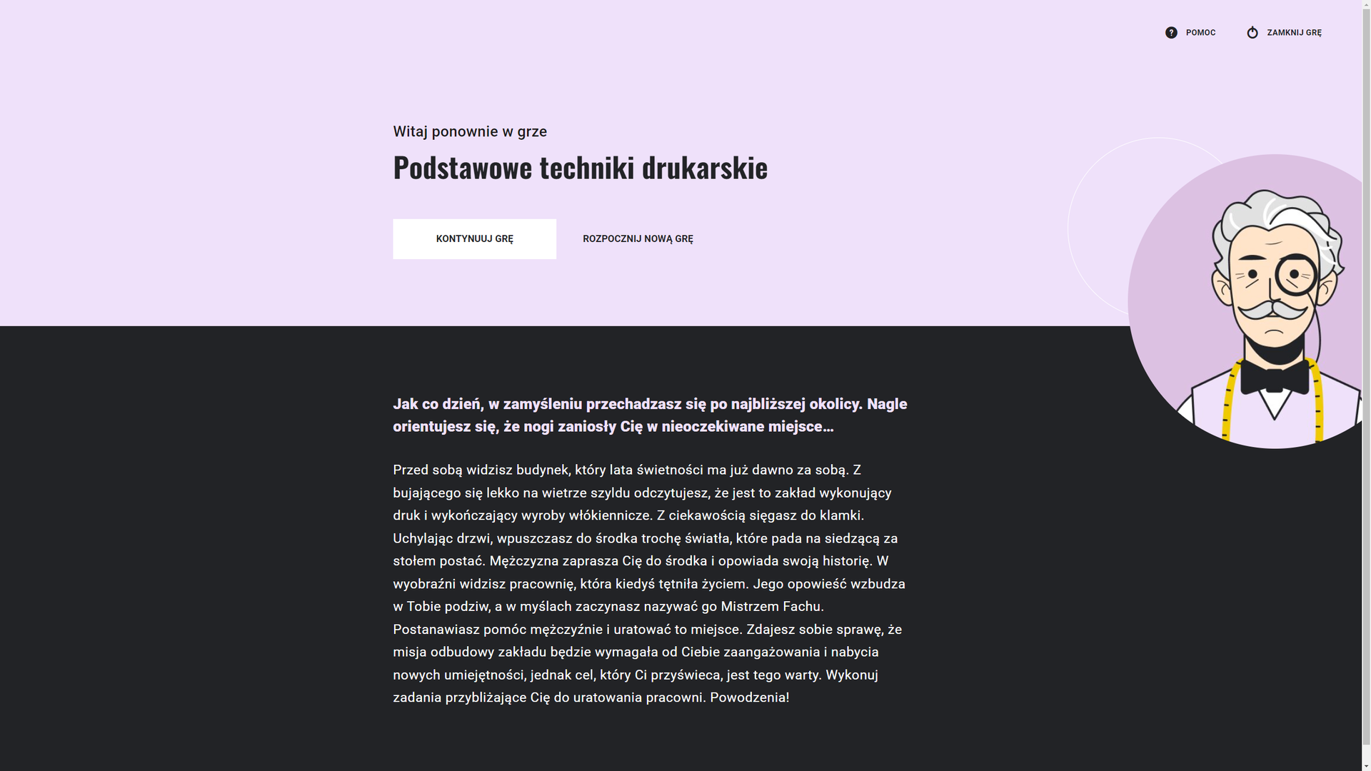 Grafika przedstawia ekran główny gry. W górnej części tekst: “Witaj ponownie w grze Podstawowe techniki drukarskie”. Poniżej dwa przyciski w formie prostokątów. Pierwszy to kontynuuj grę, a drugi rozpocznij nową grę. W prawym, górnym rogu znajdują się dwa przyciski funkcyjne. Pierwszy w formie znaku zapytania w kole to pomoc. Służy do przejścia do ekranu pomocy. Drugi przycisk to zamknij grę. Służy do wyjścia z gry.W dolnej części tekst: “Jak co dzień, w zamyśleniu przechadzasz się po najbliższej okolicy. Nagle orientujesz się, że nogi zaniosły Cię w nieoczekiwane miejsce… Przed sobą widzisz budynek, który lata świetności ma już dawno za sobą. Z bujającego się lekko na wietrze szyldu odczytujesz, że jest to zakład wykonujący druk i wykończający wyroby włókiennicze. Z ciekawością sięgasz do klamki. Uchylając drzwi, wpuszczasz do środka trochę światła, które pada na siedzącą za stołem postać. Mężczyzna zaprasza Cię do środka i opowiada swoją historię. W wyobraźni widzisz pracownię, która kiedyś tętniła życiem. Jego opowieść wzbudza w Tobie podziw, a w myślach zaczynasz nazywać go Mistrzem Fachu. Postanawiasz pomóc mężczyźnie i uratować to miejsce. Zdajesz sobie sprawę, że misja odbudowy zakładu będzie wymagała od Ciebie zaangażowania i nabycia nowych umiejętności, jednak cel, który Ci przyświeca, jest tego warty. Wykonuj zadania przybliżające Cię do uratowania pracowni. Powodzenia!”Po prawej stronie okna znajduje się grafika przedstawiająca Mistrza Fachu. To starszy mężczyzna o siwych włosach i wąsach, z jednym okularem na oku. Ma białą koszulę, czarną muszkę i wrzosową kamizelkę. Na szyi zawieszoną ma miarę krawiecką. 