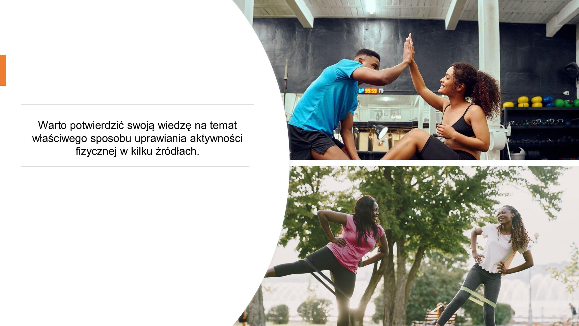Biały slajd. Z lewej strony tekst: „Warto potwierdzić swoją wiedzę na temat właściwego sposobu uprawiania aktywności fizycznej w kilku źródłach”. Z prawej strony slajdu dwa zdjęcie ustawione jedno pod drugim. Górne zdjęcie przedstawia parę w sportowych ubraniach, która przybija sobie piątkę. W tle lustra i półka ze sprzętem sportowym. Dolne zdjęcie przedstawia dwie kobiety ubrane w sportowe ubrania. Na udach mają gumę oporową. Stoją na lewej nodze, a prawą unoszą do boku. Dłonie trzymają na biodrach i spoglądają na siebie uśmiechnięte. W tle zielone drzewa i krzewy.