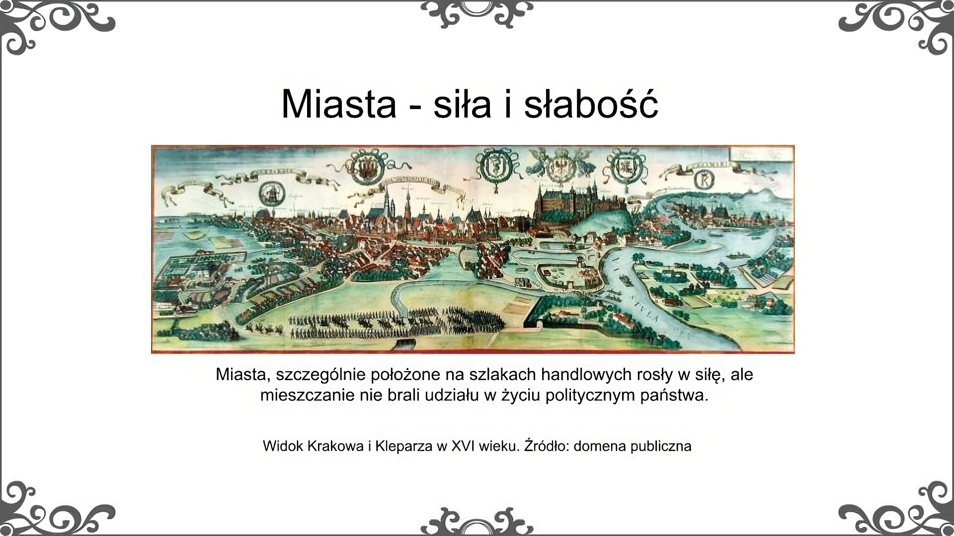 Slajd zatytułowano: Miasta - siła i słabość. Poniżej znajduje się ilustracja, która przedstawia widok Krakowa i jego okolic w XVI wieku. Obok Krakowa na mapie umieszczony został także widok miasta Kleparza, które obecnie stanowi dzielnicę Krakowa. Na mapie przedstawiony został przebieg rzeki Wisły, która opływa miasta. Miasta otoczone są murami obronnymi. Ukazane zostały najważniejsze budowle znajdujące się w miastach. miastach. Na tymi budowlami znajdują się napisy w języku łacińskim.Ilustrację podpisano: Widok Krakowa i Kleparza w XVI wieku. Po lewej stronie ilustracji znajduje się napis: Miasta, szczególnie położone na szlakach handlowych rosły w siłę, ale mieszczanie nie brali udziału w życiu politycznym państwa. 