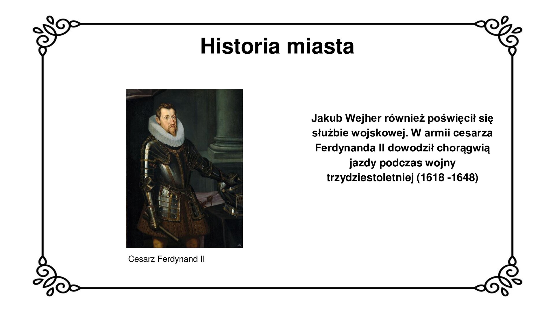 Ilustracja przedstawia portret cesarza Ferdynanda II. Cesarz ze spiczastą bródką i zaczesanymi na bok włosami patrzy na wprost widza. Szeroki, biały, owalny kołnierz wystaje ponad płytową zbroję kawalerzysty. W prawej rękawicy trzyma bat do popędzania konia, lewą zaś dłoń w rękawicy podpiera na hełmie stojącym na pulpicie. Przy lewym boku widać przypasaną rękojeść szabli. W tle element architektoniczny w postaci podstawy prostej kolumny. Tytuł slajdu: Historia miasta. Podpis pod ilustracją: Cesarz Ferdynand II. Tekst obok ilustracji: Jakub Wejher również poświęcił się służbie wojskowej. W armii cesarza Ferdynanda II dowodził chorągwią jazdy podczas wojny trzydziestoletniej (1618 - 1648)