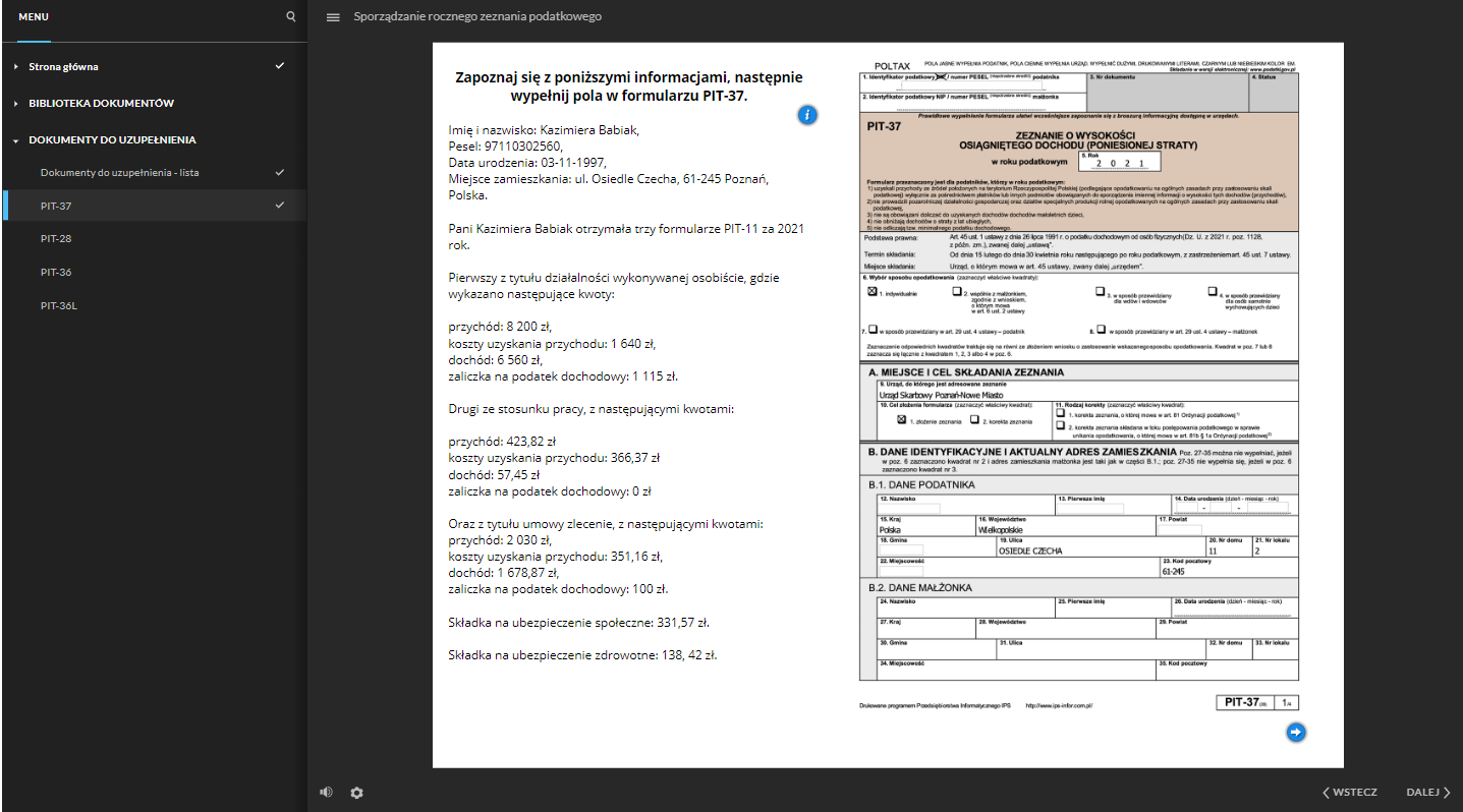 Grafika przedstawia widok na jeden z dokumentów do uzupełnienia. Po lewej stronie znajduje się menu ze strukturą całej dokumentacji. Nad menu znajduje się ikona szkła powiększającego, służąca do szukania konkretnego dokumentu. Obok znajduje się ikona z trzech linii, służąca do ukrywania menu ze strukturą dokumentacji. Przy tej ikonie jest tytuł dokumentacji “Sporządzanie rocznego zeznania podatkowego”. W głównej części grafiki znajduje się opis oraz pierwsza strona dokumentu - PIT trzydzieści siedem do wypełnienia. Treść opisu: “Zapoznaj się z poniższymi informacjami, następnie wypełnij pola w formularzu PIT‑37. Imię i nazwisko: Kazimiera Babiak, Pesel: 97110302560, Data urodzenia: 03 listopada 1997, Miejsce zamieszkania: ulica Osiedle Czecha, kod pocztowy 61‑245 Poznań, Polska. Pani Kazimiera Babiak otrzymała trzy formularze PIT‑11 za 2021 rok. Pierwszy z tytułu działalności wykonywanej osobiście, gdzie wykazano następujące kwoty: przychód: 8 200 złotych, koszty uzyskania przychodu: 1 640 złotych, dochód: 6 560 złotych, zaliczka na podatek dochodowy: 1 115 złotych. Drugi ze stosunku pracy, z następującymi kwotami: przychód: 423,82 złotych koszty uzyskania przychodu: 366,37 złotych dochód: 57,45 złotych zaliczka na podatek dochodowy: 0 złotych. Oraz z tytułu umowy zlecenie, z następującymi kwotami: przychód: 2030 złotych, koszty uzyskania przychodu: 351,16 złotych, dochód: 1 678,87 złotych, zaliczka na podatek dochodowy: 100 złotych. Składka na ubezpieczenie społeczne: 331,57 złotych. Składka na ubezpieczenie zdrowotne: 138, 42 złotych”. W górnej części opisu znajduje się ikona “i”, która służy do wyświetlenia okna z dodatkowymi informacjami, dotyczącymi danego dokumentu. Pod dokumentem do wypełnienia, po prawej stronie znajduje się ikona strzałki zwróconej w prawo, która służy do przejścia do kolejnej strony dokumentu. W dolnej części, po lewej stronie znajduje się ikona głośnika, służąca do regulowania głośności ścieżki audio. Obok jest ikona koła zębatego, służąca do powiększania, uruchomienia dostępnego tekstu oraz skrótów klawiaturowych. W prawym, dolnym rogu znajdują się dwa przyciski: “wstecz” i “dalej” oznaczone dodatkowo strzałkami. Przyciski te służą do nawigacji po dokumentacji.