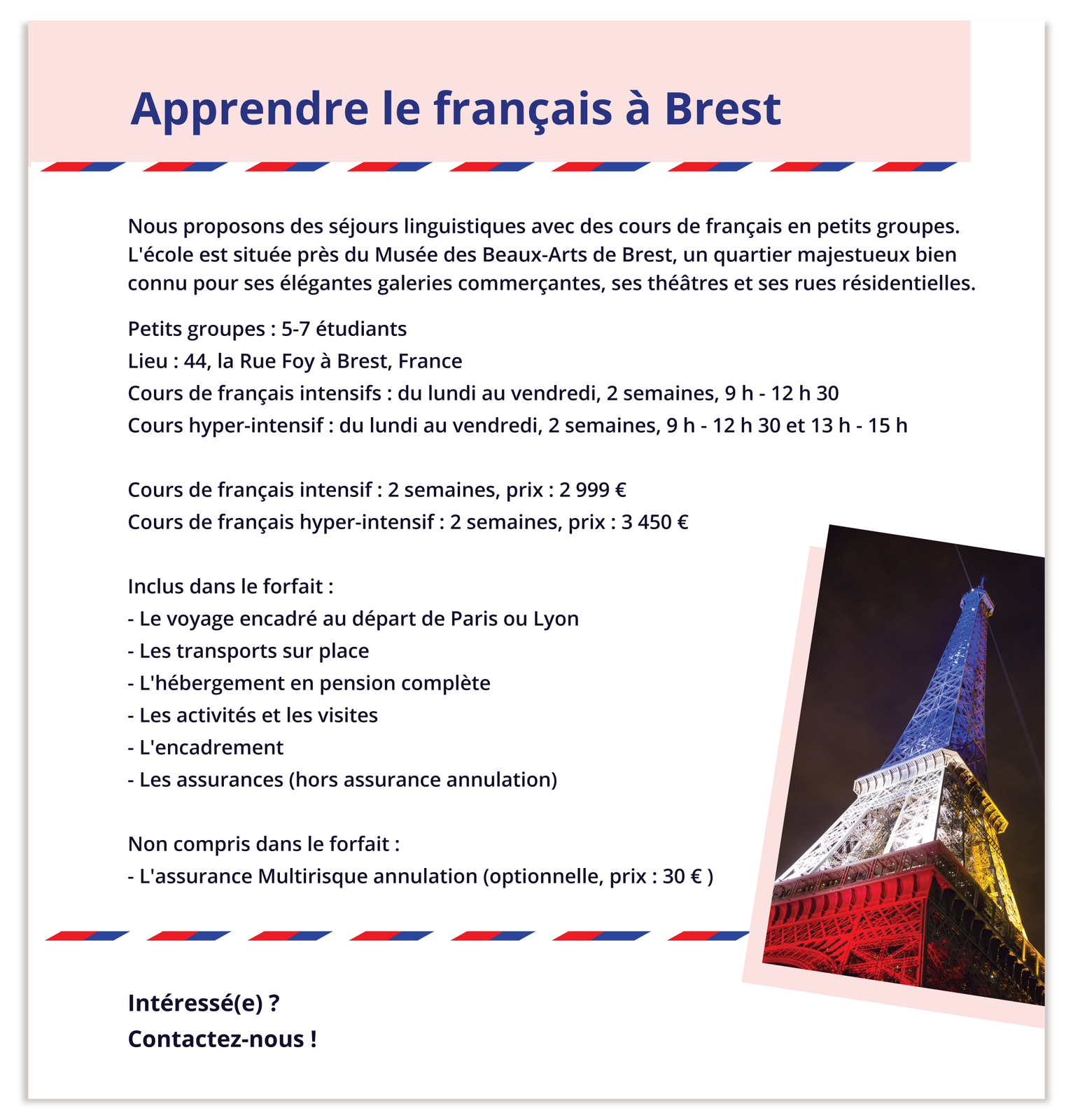 Grafika zatytułowana Apprendre le français à Brest zawiera zdjęcie wieży Eiffla oraz informacje tekstowe: Nous proposons des séjours linguistiques avec des cours de français en petits groupes. L'école est située près du Musée des Beaux‑Arts de Brest, un quartier majestueux bien connu pour ses élégantes galeries commerçantes, ses théâtres et ses rues résidentielles.  Petits groupes : 5‑7 étudiants Lieu : 44, la Rue Foy à Brest, France Cours de français intensifs : du lundi au vendredi, 2 semaines, 9h - 12h 30 Cours hyper‑intensif : du lundi au vendredi, 2 semaines, 9 h - 12 h 30 et 13 h - 15 h Cours de français intensif : 2 semaines, prix: 2 999 € Cours de français hyper‑intensif : 2 semaines, prix : 3 450 € Inclus dans le forfait : - Le voyage encadré au départ de Paris ou Lyon - Les transports sur place - L'hébergement en pension complète - Les activités et les visites - L'encadrement - Les assurances (hors assurance annulation) Non compris dans le forfait : - L'assurance Multirisque annulation (optionnelle, prix : 30 € ) Intéressé(e) ? Contactez‑nous !