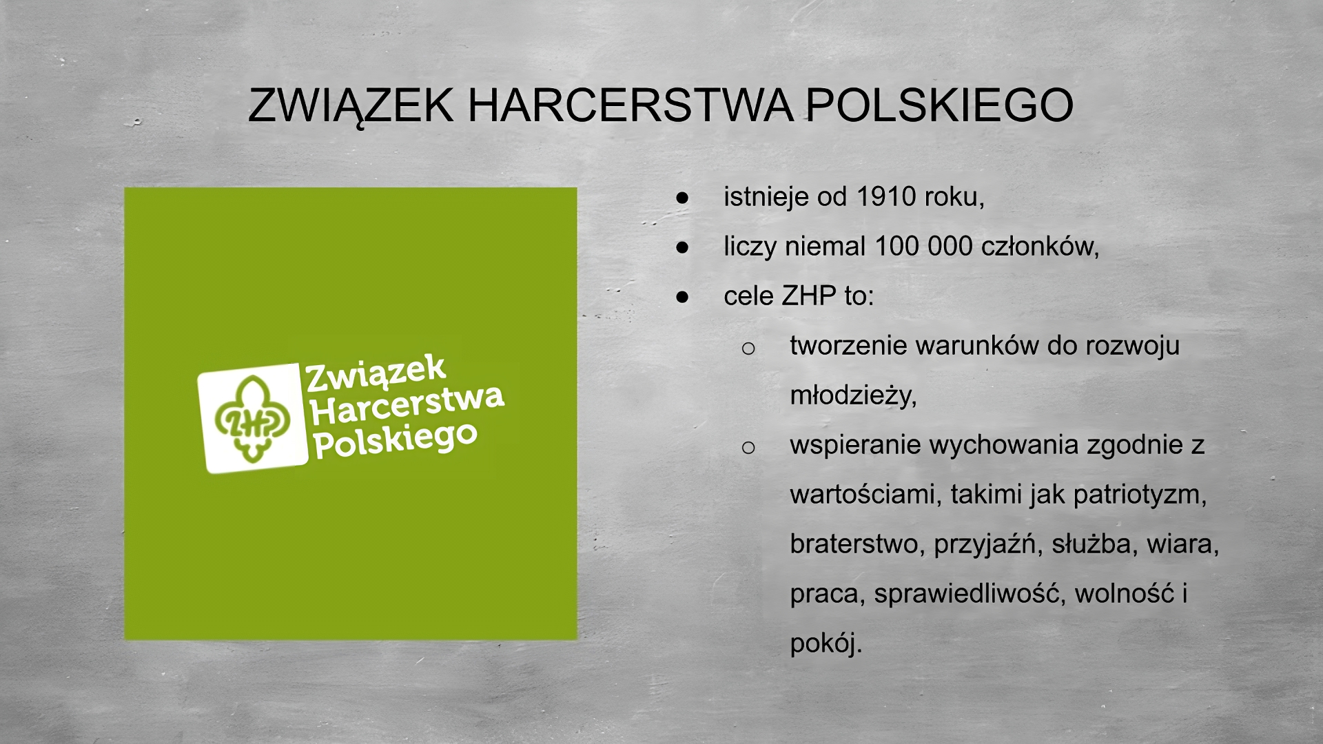 Slajd przedstawia szare tło, na górze tytuł: ZWIĄZEK HARCERSTWA POLSKIEGO. Po lewej stronie grafika przedstawiająca logo zhp:  zielone tło, biały kwadrat a w nim lilijka harcerska z literami Zet Ha Pe w środku. Obok napis: Związek Harcerstwa Polskiego. Po prawej stronie wypunktowania: - istnieje od 1910 roku, - liczy niemal 100000 członków, cele ZHP to: - tworzenie warunków do rozwoju młodzieży, - wspieranie wychowania zgodnie z wartościami, takimi jak patriotyzm, braterstwo, przyjaźń, służba, wiara, praca, sprawiedliwość, wolność i pokój. 