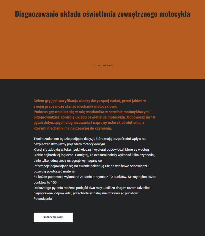 Na grafice ekran startowy gry w pełnym wymiarze. Do poprzedniego opisu dochodzi instrukcja do gry:
Twoim zadaniem będzie podjęcie decyzji, które mają bezpośredni wpływ na bezpieczeństwo jazdy pojazdem motocyklowym.
Kieruj się zdobytą w toku nauki wiedzą i wybieraj odpowiedzi, które są według Ciebie najbardziej logiczne. Pamiętaj, że czasami należy wykonać kilka czynności, a nie tylko jedną, żeby osiągnąć wymagany cel.
Informacje pojawiające się na ekranie nakierują Cię na właściwe odpowiedzi i pozwolą powtórzyć materiał.
Za każde poprawnie wykonane zadanie otrzymasz 10 punktów. Maksymalna liczba punktów to 100.
Do każdego pytania możesz podejść dwa razy. Jeśli za drugim razem udzielisz niepoprawnej odpowiedzi, przechodzisz dalej, nie otrzymując punktów.
Powodzenia!
Poniżej na białym kafelku znajduje się przycisk rozpocznij grę.