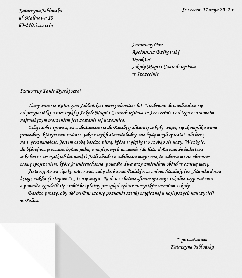 Ilustracja przedstawia stronę listu, na której napisane jest w prawym górnym rogu: Szczecin, 11 maja 2022 r., w lewym górnym rogu: Katarzyna Jabłońska, ul. Malinowa 10, 60‑210 Szczecin. Kilka akapitów niżej, bliżej prawej strony listu napisane jest: Szanowny Pan Apoloniusz Dzikowski, Dyrektor Szkoły Magii i Czarodziejstwa w Szczecinie. Treść listu: Szanowny Panie Dyrektorze! Nazywam się Katarzyna Jabłońska i mam jedenaście lat. Niedawno dowiedziałam się od przyjaciółki o niezwykłej Szkole Magii i Czarodziejstwa w Szczecinie i od tego czasu moim największym marzeniem jest zostanie jej uczennicą. Zdaję sobie sprawę, że z dostaniem się do Pańskiej elitarnej szkoły wiążą się skomplikowane procedury, którym moi rodzice, jako zwykli stomatolodzy, nie będą mogli sprostać, ale liczę na wyrozumiałość. Jestem osobą bardzo pilną, która wyjątkowo szybko się uczy. W szkole, do której uczęszczałam, byłam jedną z najlepszych uczennic (do listu dołączam świadectwa szkolne ze wszystkich lat nauki). Jeśli chodzi o zdolności magiczne, to zdarza mi się obrzucić mamę spojrzeniem, które ją unieruchamia, ponadto dwa razy zmieniłam obiad w czarną masę. Jestem gotowa ciężko pracować, żeby dorównać Pańskim uczniom. Studiuję już „Standardową księgę zaklęć (I stopień)” i „Teorię magii”. Rodzice chętnie sfinansują moje szkolne wyposażenie, a ponadto zgodzili się zrobić bezpłatny przegląd zębów wszystkim uczniom szkoły. Bardzo proszę, aby dał mi Pan szansę poznania sztuki magicznej u najlepszych nauczycieli w Polsce. W prawym dolnym rogu znajduje się podpis: Z poważaniem Katarzyna Jabłońska