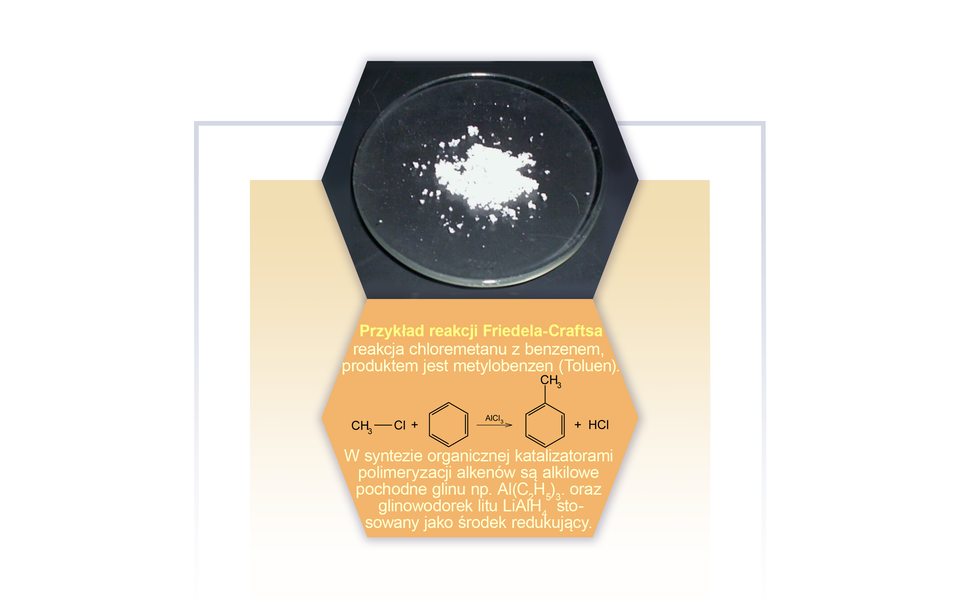 Na ilustracji na szkiełku zegarkowym jest pewna ilość drobnych kawałków białej substancji. Poniżej opis: przykład reakcji Friedela-Craftsa - reakcja chlorometanu z benzenem, produktem jest metylobenzen (toluen). Równanie reakcji: cząsteczka chlorometanu zbudowanego z grupy C H indeks dolny, trzy, koniec indeksu dolnego połączonej z atomem chloru dodać sześcioczłonowy pierścień aromatyczny pod wpływem chlorku glinu daje cząsteczkę toluenu czyli metylobenzenu zbudowanego z sześcioczłonowego pierścienia aromatycznego podstawionego w jednej pozycji grupą metylową C H indeks dolny, trzy, koniec indeksu dolnego, dodać cząsteczkę chlorowodoru H C l.  W syntezie organicznej katalizatorami polimeryzacji alkenów są alkilowe pochodne glinu, na przykład A l nawias, C indeks dolny, dwa, koniec indeksu dolnego, H indeks dolny, pięć, koniec indeksu dolnego, zamknięcie nawiasu, indeks dolny, trzy, koniec indeksu dolnego oraz glinowodorek litu L i A l H indeks dolny, cztery, koniec indeksu dolnego stosowany jako środek redukujący.
