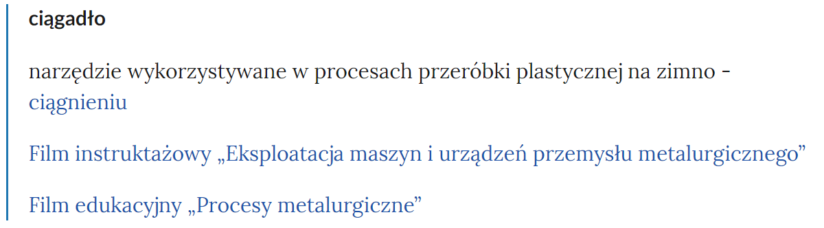 Widok pojęcia w słowniku i odnośnika przekierowującego do odpowiedniego materiału multimedialnego. Od góry znajduje się wytłuszczone pojęcie, poniżej definicja, a pod nią link do rozdziału, w którym wykorzystywane jest dane pojęcie. Tutaj jest to: pojęcie - ciągadło, treść definicji -narzędzie wykorzystywane w procesach przeróbki plastycznej na zimno - ciągnieniu. Poniżej link do Filmu instruktażowego "Eksploatacja maszyn i urządzeń przemysłu metalurgicznego", oraz do Filmu edukacyjnego "Procesy metalurgiczne". 