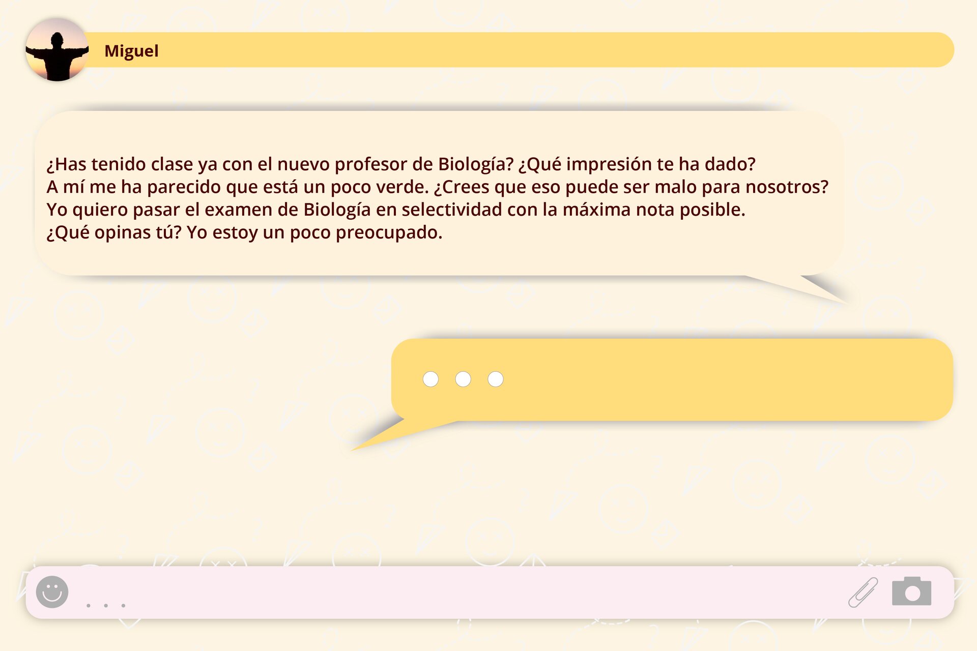 Grafika imitująca wiadomość wysłaną na komunikatorze. Treść wiadomości: ¿Has tenido clase ya con el nuevo profesor de Biología? ¿Qué impresión te ha dado? A mí me ha parecido que está un poco verde. ¿Crees que eso puede ser malo para nosotros? Yo quiero pasar el examen de Biología en selectividad con la máxima nota posible. ¿Qué opinas tú? Yo estoy un poco preocupado.