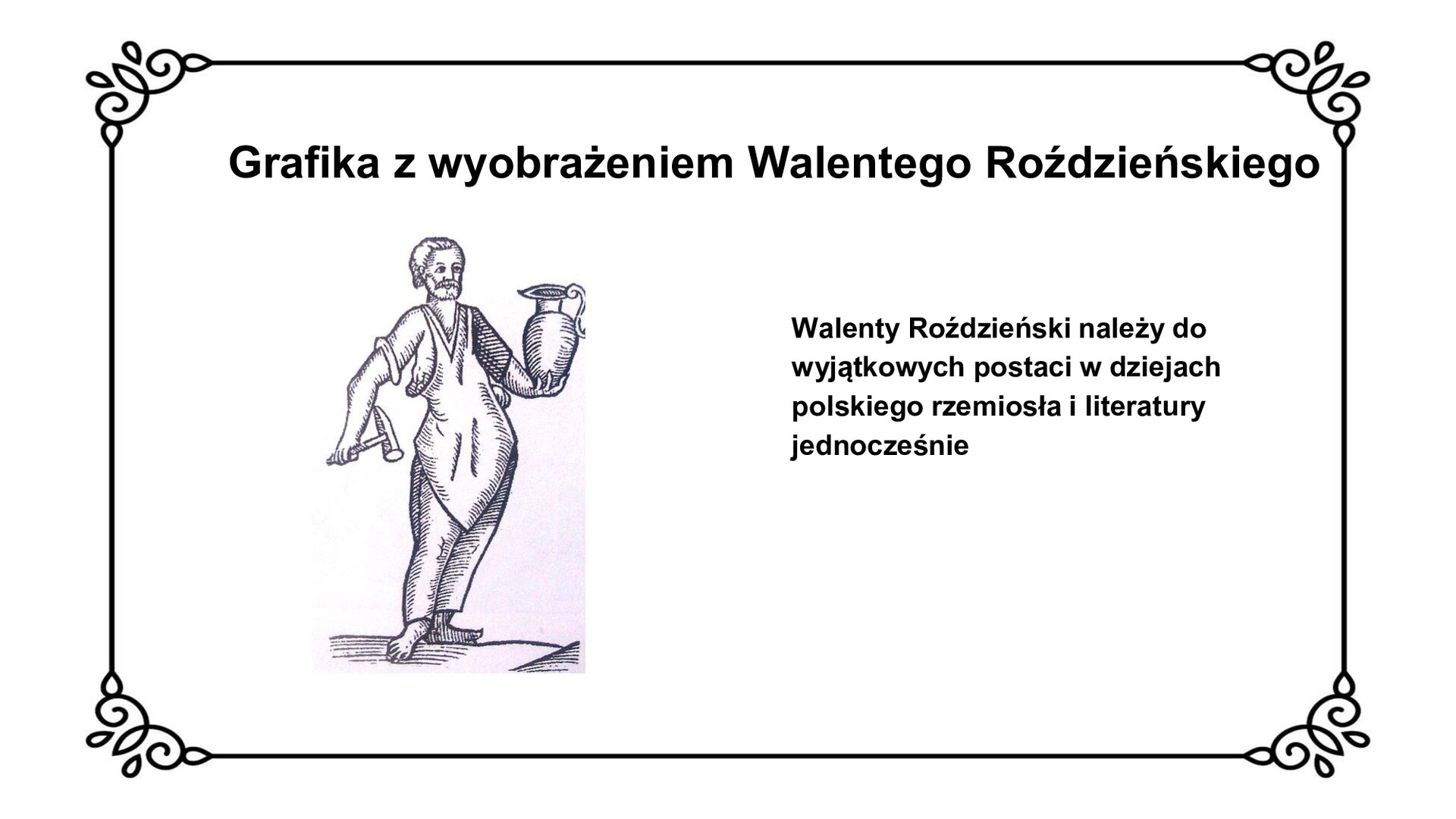 Slajd z czarnym obramowaniem. Białe tło. Tytuł: Grafika z wyobrażeniem Walentego Roździeńskiego. Po lewej stronie grafika przedstawiająca sylwetkę rzemieślnika z fartuchem na piersi, trzymającego w prawej dłoni młotek, w lewej dzban. Mężczyzna jest bosy, nosi włosy zaczesane do tyłu i brodę. Po prawej stronie slajdu tekst: Walenty Roździeński należy do wyjątkowych postaci w dziejach polskiego rzemiosła i literatury jednocześnie.