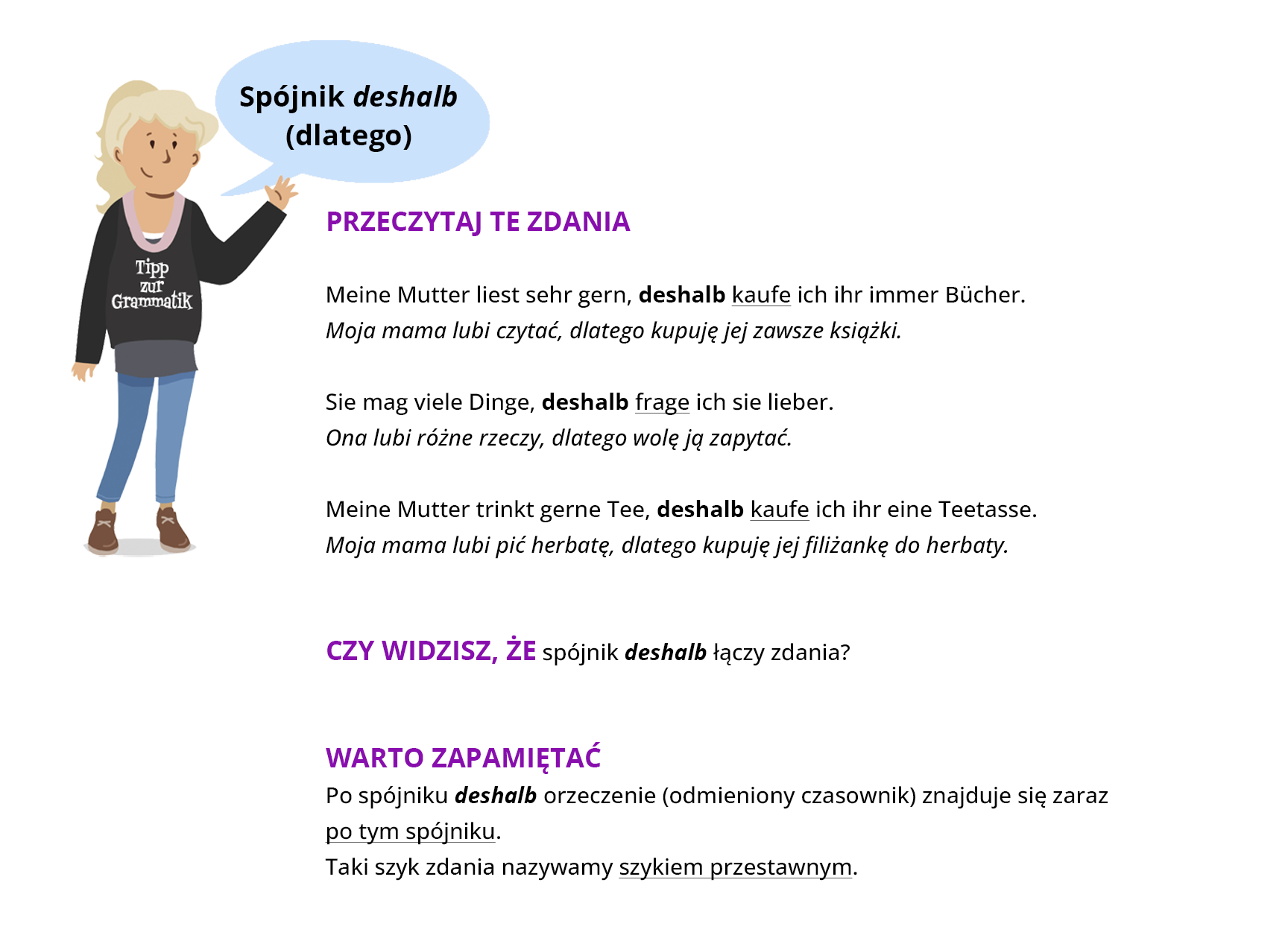 Infografika dotycząca zdań ze spójnikiem deshalb. Obok rysunku znajduje się tekst: PRZECZYTAJ TE ZDANIA Meine Mutter liest sehr gern, deshalb kaufe ich ihr immer Bücher. Moja mama lubi czytać, dlatego kupuję jej zawsze książki. Sie mag viele Dinge, deshalb frage ich sie lieber. Ona lubi różne rzeczy, dlatego wolę ją zapytać. Meine Mutter trinkt gerne Tee, deshalb kaufe ich ihr eine Teetasse. Moja mama lubi pić herbatę, dlatego kupuję jej filiżankę do herbaty. CZY WIDZISZ, ŻE spójnik deshalb łączy zdania? WARTO ZAPAMIĘTAĆ Po spójniku deshalb orzeczenie (odmieniony czasownik) znajduje się zaraz po tym spójniku. Taki szyk zdania nazywamy szykiem przestawnym.