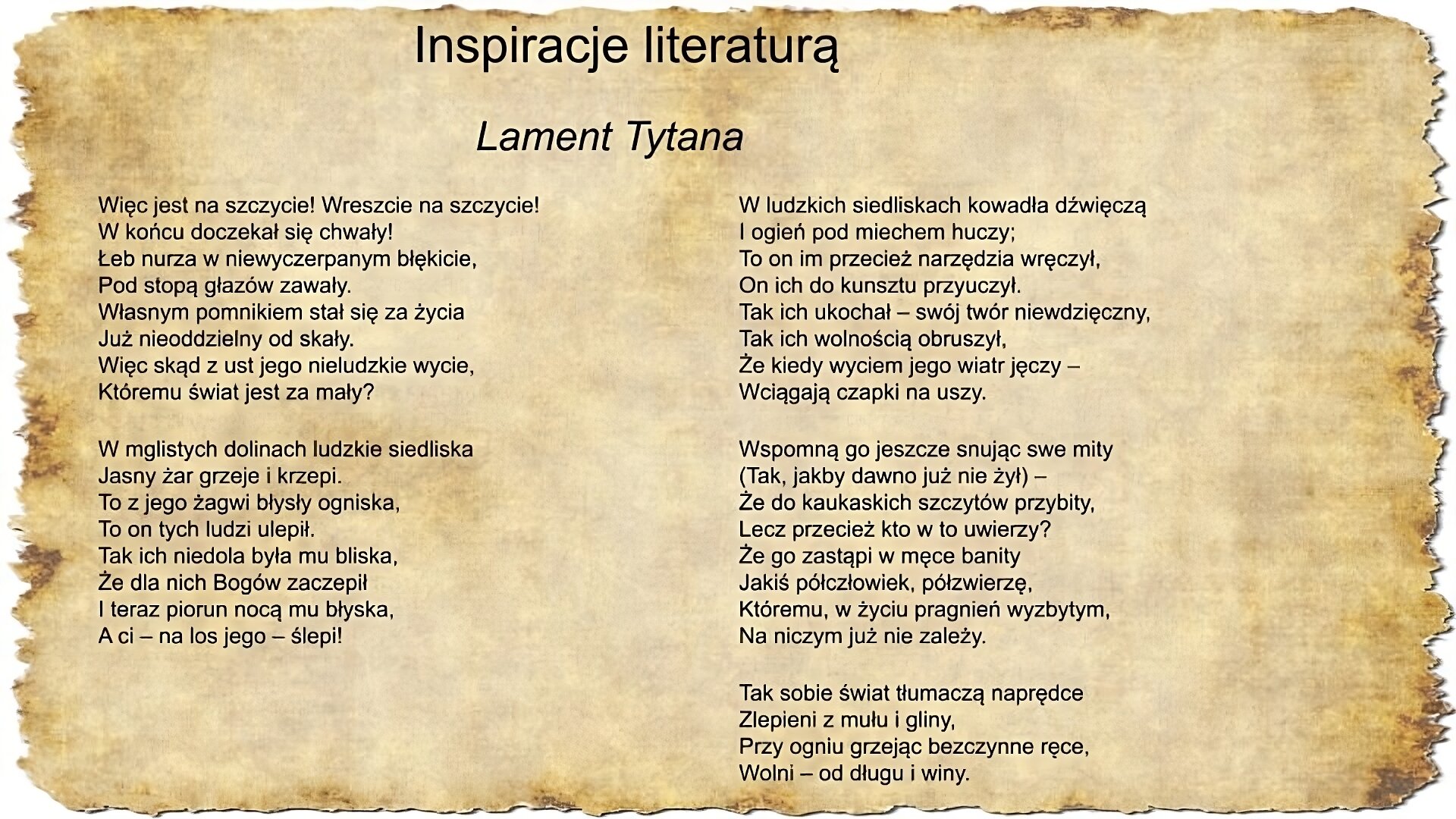 Na slajdzie pojawia się napis inspiracje literaturą oraz tekst pieśni Jacka Kaczmarskiego Lament Tytana: Więc jest na szczycie! Wreszcie na szczycie! W końcu doczekał się chwały! Łeb nurza w niewyczerpanym błękicie, Pod stopą głazów zawały. Własnym pomnikiem stał się za życia Już nieoddzielny od skały. Więc skąd z ust jego nieludzkie wycie, Któremu świat jest za mały? W mglistych dolinach ludzkie siedliska Jasny żar grzeje i krzepi. To z jego żagwi błysły ogniska, To on tych ludzi ulepił. Tak ich niedola była mu bliska, Że dla nich Bogów zaczepił I teraz piorun nocą mu błyska, A ci – na los jego – ślepi! W ludzkich siedliskach kowadła dźwięczą I ogień pod miechem huczy; To on im przecież narzędzia wręczył, On ich do kunsztu przyuczył. Tak ich ukochał – swój twór niewdzięczny, Tak ich wolnością obruszył, Że kiedy wyciem jego wiatr jęczy – Wciągają czapki na uszy. Wspomną go jeszcze snując swe mity (Tak, jakby dawno już nie żył) – Że do kaukaskich szczytów przybity, Lecz przecież kto w to uwierzy? Że go zastąpi w męce banity Jakiś półczłowiek, półzwierzę, Któremu, w życiu pragnień wyzbytym, Na niczym już nie zależy. Tak sobie świat tłumaczą naprędce Zlepieni z mułu i gliny, Przy ogniu grzejąc bezczynne ręce, Wolni – od długu i winy. Jacek Kaczmarski.
