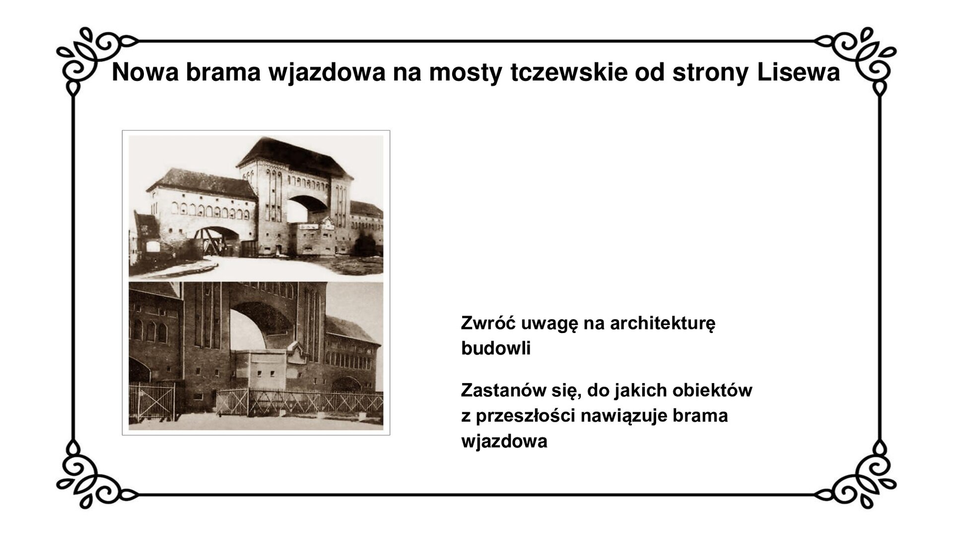 Slajd zawiera napis: Nowa brama wjazdowa na mosty tczewskie od strony Lisewa. Poniżej są fotografie ukazujące bramę wjazdową na mosty w Tczewie od strony Lisewa. Brama jest wykonana z cegły w stylu neogotyckim, przypominającym budownictwo warowne państwa krzyżackiego w Prusach. Wjazd ma trzy niezależne przejścia: drogowe, kolejowe i centralne dla pracowników dozoru technicznego. Fotografii towarzyszy napis ze zwrotem do ucznia: Zwróć uwagę na architekturę budowli. Zastanów się, do jakich obiektów z przeszłości nawiązuje brama wjazdowa.