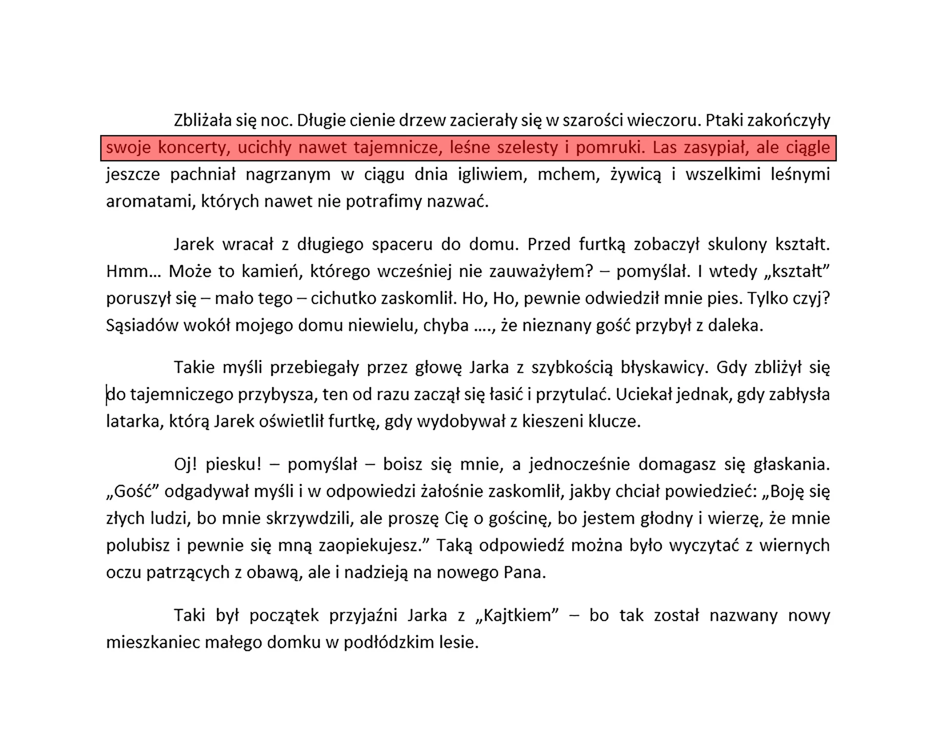 Zrzut ekranu prezentuje tekst podzielony na akapity. Każdy akapit jest wyjustowany. Jeden wiersz prezentujący wyjustowanie tekstu został dodatkowo zaznaczony. Tekst brzmi "Zbliżała się noc. Długie cienie drzew zacierały się w szarości wieczoru. Ptaki zakończyły swoje koncerty, ucichły nawet tajemnicze, leśne szelesty i pomruki. Las zasypiał, ale ciągle jeszcze pachniał nagrzanym w ciągu dnia igliwiem, mchem, żywicą i wszelkimi leśnymi aromatami, których nawet nie potrafimy nazwać. 
Jarek wracał z długiego spaceru do domu. Przed furtką zobaczył skulony kształt. Hmm… Może to kamień, którego wcześniej nie zauważyłem? – pomyślał. I wtedy „kształt” poruszył się – mało tego – cichutko zaskomlił. Ho, Ho, pewnie odwiedził mnie pies. Tylko czyj? Sąsiadów wokół mojego domu niewielu, chyba …., że nieznany gość przybył z daleka.
Takie myśli przebiegały przez głowę Jarka z szybkością błyskawicy. Gdy zbliżył się 
do tajemniczego przybysza, ten od razu zaczął się łasić i przytulać. Uciekał jednak, gdy zabłysła latarka, którą Jarek oświetlił furtkę, gdy wydobywał z kieszeni klucze. 
Oj! Piesku! – pomyślał – boisz się mnie, a jednocześnie domagasz się głaskania. „Gość” odgadywał myśli w odpowiedzi żałośnie zaskomlił, jakby chciał powiedzieć: „Boję się złych ludzi, bo mnie skrzywdzili, ale proszę Cię o gościnę, bo jestem głodny i wierzę, że mnie polubisz i pewnie się mną zaopiekujesz.” Taką odpowiedź można było wyczytać z wiernych oczu patrzących z obawą, ale i nadzieją na nowego Pana.
To był początek przyjaźni Jarka z „Kajtkiem” – bo tak został nazwany nowy mieszkaniec małego domku w podłódzkim lesie.".