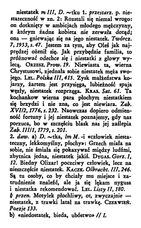 Na ilustracji została przedstawiona strona ze słownika. Hasło niestatek zostało wyróżnione pogrubioną czcionką. Treść hasła:
"W pierwszym znaczeniu niestatek to przestarzale  niestateczność w znaczeniu drugim: "Rozstali się niemal wrogo: on dotknięty w ambicjach młodego mężczyzny, z którym żadna kobieta nie zerwała dotąd; ona - gniewając się na jego niestatek. (Twórcz. 7, 1953, s. 47). Jestem za tym, aby Oleś jak najprędzej ożenił się. Jak przybędzie familia, to próżnować odechce się i niestatki z głowy wylecą. (Orzeszkowa, Prow. 19). Niewiasta ta, wierna Chrystusowi, zjednała sobie niestatek męża swojego (Lel., Polska III, 415). Zysk małżeństwa kojarzy, żartem jest przysięga, lubieżność spaja więzy, niestatek rozprzęga (Kras. Sat. 61). Ta kochankow wierna para płochym niestatkiem się brzydzi i nie zna, co jest niewiara (Zab. XVI/2, 1776, s. 232). Naowczas dopiero odmienność fortuny i jej niestatek poznajemy, gdy nas porzuca, bo w szczęściu blask jej zaślepia (Zab. III/1, 1779, s. 201.)
Drugie znaczenie, dawniej, 
a) człowiek niestateczny, lekkomyślny, płochy: Grzech miała sobie, nie śmiała pokazywać między ludźmi, zbytnica jedna, niestatek jakiś. (Dygas. Gorz. I, 12). Biedny Olizar! poczciwy człowiek, lecz na nieszczęście niestatek (Kaczk. Olbracht. III, 246). Są tu osoby, co by chciały mu miejsce i zatrudnienie znaleźć, ale ja się lękam nygusa i niestatka rekomendować (Lel. Listy II, 180). Przenośnie: Motylek płochliwy, ot, zwyczajnie - niestatek, z trawki latał na trawkę. (Czerwień. Poezje 133).
b) niedostatek, bieda, ubóstwo."