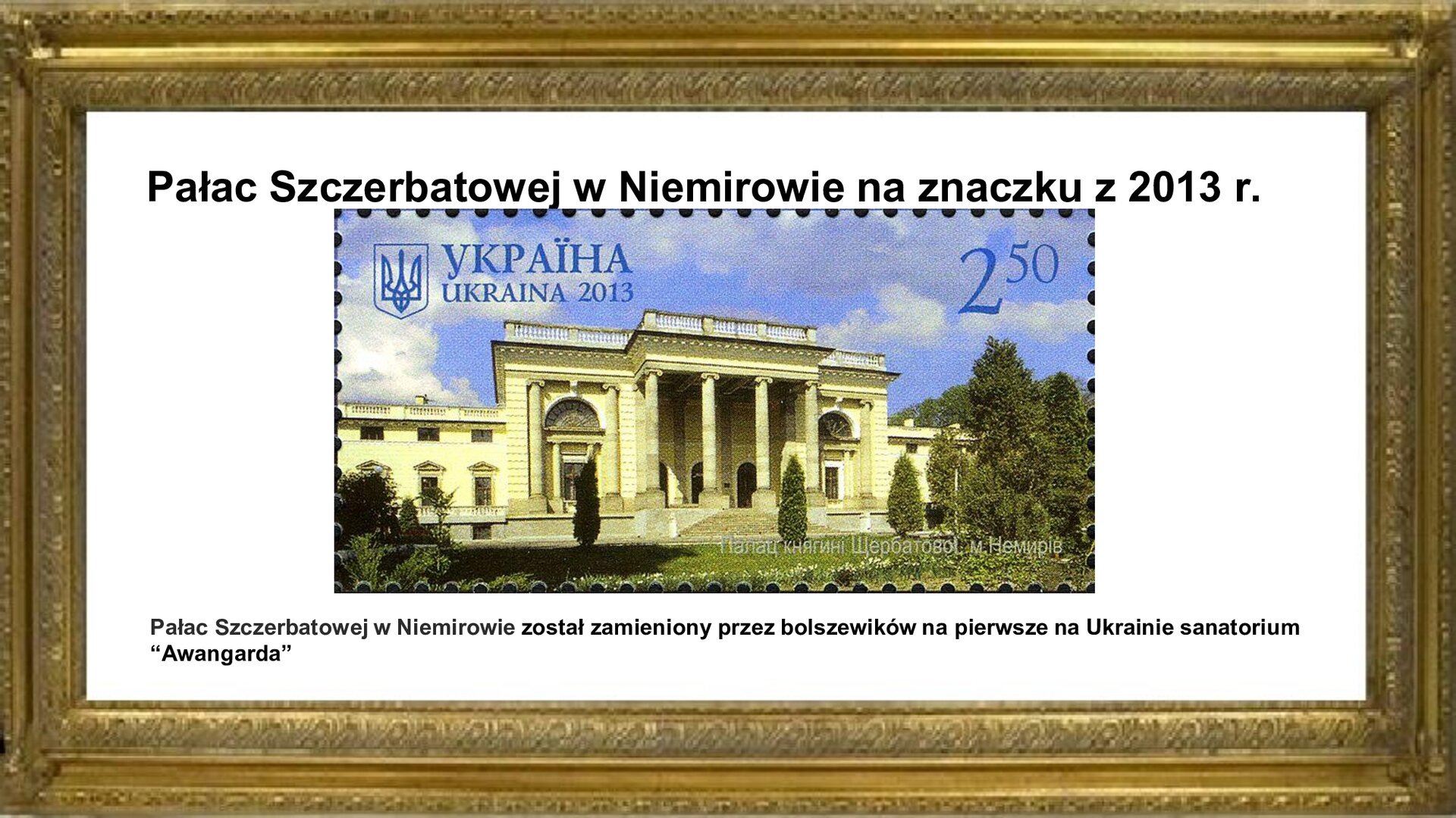 Slajd przedstawia napis tytułowy: Pałac w Szczerbatowej w Niemirowie na znaczku z 2013 r. Poniżej znajduje się ten znaczek. Przedstawiony jest na nim pałac. Wejście do pałacu jest zadaszone i podtrzymywane przez cztery kolumny. Po lewej i prawej stronie wejścia są zdobione półokrągłe okna. Poniżej nich są drzwi. Pałac otoczony jest roślinnością. W lewym górnym rogu jest napis w języku ukraińskim: Ukraina 2013. W prawym górnym rogu jest cena znaczka: 2,50. Pod znaczkiem są zawarte informacje: Pałac w Szczerbatowej został zamieniony przez bolszewików na pierwsze na Ukrainie sanatorium “Awangarda”.